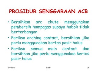 PROSIDUR SENGGARAAN ACB
‡ Bersihkan arc chute menggunakan
  pembersih hampagas supaya habok tidak
  berterbangan
‡ Periksa arching contact, bersihkan jika
  perlu menggunakan kertas pasir halus
‡ Periksa semua main contact dan
  bersihkan jika perlu menggunakan kertas
  pasir halus

5/4/2010           KISB                28
 