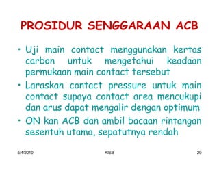 PROSIDUR SENGGARAAN ACB
‡ Uji main contact menggunakan kertas
  carbon untuk mengetahui keadaan
  permukaan main contact tersebut
‡ Laraskan contact pressure untuk main
  contact supaya contact area mencukupi
  dan arus dapat mengalir dengan optimum
‡ ON kan ACB dan ambil bacaan rintangan
  sesentuh utama, sepatutnya rendah

5/4/2010          KISB                 29
 