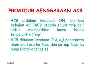 PROSIDUR SENGGARAAN ACB
‡ ACB didalam keadaan ON, berikan
  bekalan AC 240V kepada shunt trip coil
  untuk     memastikan     ianya     boleh
  terpelantik (trip)
‡ ACB didalam keadaan ON, uji penebatan
  diantara fasa ke fasa dan setiap fasa ke
  bumi (rangka/chasis)


5/4/2010           KISB                 31
 