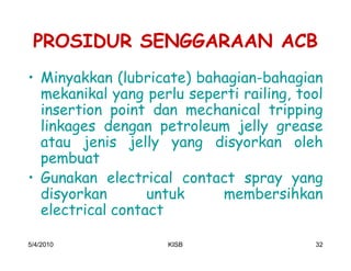 PROSIDUR SENGGARAAN ACB
‡ Minyakkan (lubricate) bahagian-bahagian
  mekanikal yang perlu seperti railing, tool
  insertion point dan mechanical tripping
  linkages dengan petroleum jelly grease
  atau jenis jelly yang disyorkan oleh
  pembuat
‡ Gunakan electrical contact spray yang
  disyorkan       untuk    membersihkan
  electrical contact

5/4/2010            KISB                  32
 
