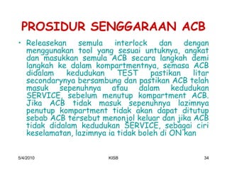 PROSIDUR SENGGARAAN ACB
‡ Releasekan    semula    interlock    dan   dengan
  menggunakan tool yang sesuai untuknya, angkat
  dan masukkan semula ACB secara langkah demi
  langkah ke dalam kompartmentnya, semasa ACB
  didalam    kedudukan     TEST     pastikan   litar
  secondarynya bersambung dan pastikan ACB telah
  masuk sepenuhnya atau dalam kedudukan
  SERVICE, sebelum menutup kompartment ACB.
  Jika ACB tidak masuk sepenuhnya lazimnya
  penutup kompartment tidak akan dapat ditutup
  sebab ACB tersebut menonjol keluar dan jika ACB
  tidak didalam kedudukan SERVICE, sebagai ciri
  keselamatan, lazimnya ia tidak boleh di ON kan


5/4/2010                KISB                      34
 