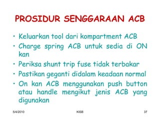PROSIDUR SENGGARAAN ACB
‡ Keluarkan tool dari kompartment ACB
‡ Charge spring ACB untuk sedia di ON
  kan
‡ Periksa shunt trip fuse tidak terbakar
‡ Pastikan geganti didalam keadaan normal
‡ On kan ACB menggunakan push button
  atau handle mengikut jenis ACB yang
  digunakan
5/4/2010           KISB                 37
 