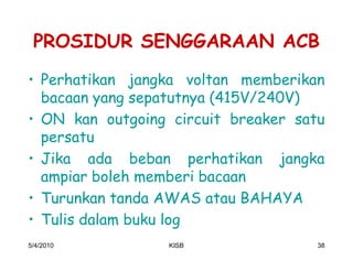 PROSIDUR SENGGARAAN ACB
‡ Perhatikan jangka voltan memberikan
  bacaan yang sepatutnya (415V/240V)
‡ ON kan outgoing circuit breaker satu
  persatu
‡ Jika ada beban perhatikan jangka
  ampiar boleh memberi bacaan
‡ Turunkan tanda AWAS atau BAHAYA
‡ Tulis dalam buku log
5/4/2010          KISB               38
 