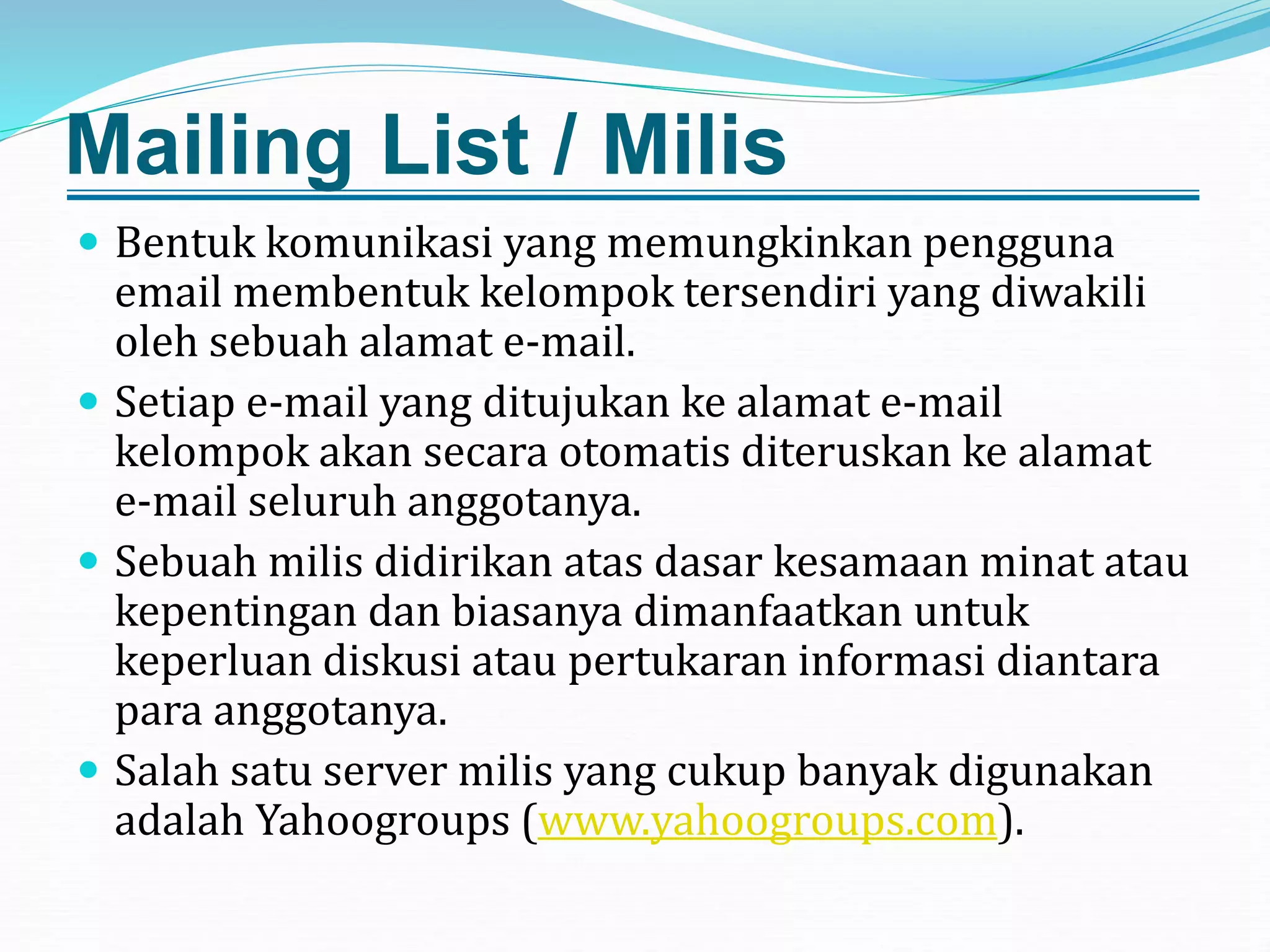 Mailing List / Milis
 Bentuk komunikasi yang memungkinkan pengguna
email membentuk kelompok tersendiri yang diwakili
oleh sebuah alamat e-mail.
 Setiap e-mail yang ditujukan ke alamat e-mail
kelompok akan secara otomatis diteruskan ke alamat
e-mail seluruh anggotanya.
 Sebuah milis didirikan atas dasar kesamaan minat atau
kepentingan dan biasanya dimanfaatkan untuk
keperluan diskusi atau pertukaran informasi diantara
para anggotanya.
 Salah satu server milis yang cukup banyak digunakan
adalah Yahoogroups (www.yahoogroups.com).
 