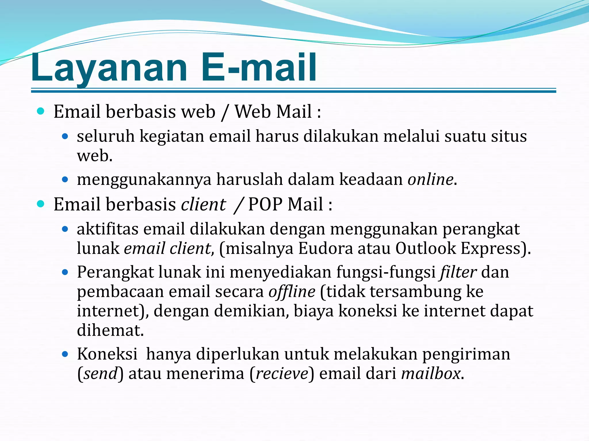 Layanan E-mail
 Email berbasis web / Web Mail :
 seluruh kegiatan email harus dilakukan melalui suatu situs
web.
 menggunakannya haruslah dalam keadaan online.
 Email berbasis client / POP Mail :
 aktifitas email dilakukan dengan menggunakan perangkat
lunak email client, (misalnya Eudora atau Outlook Express).
 Perangkat lunak ini menyediakan fungsi-fungsi filter dan
pembacaan email secara offline (tidak tersambung ke
internet), dengan demikian, biaya koneksi ke internet dapat
dihemat.
 Koneksi hanya diperlukan untuk melakukan pengiriman
(send) atau menerima (recieve) email dari mailbox.
 