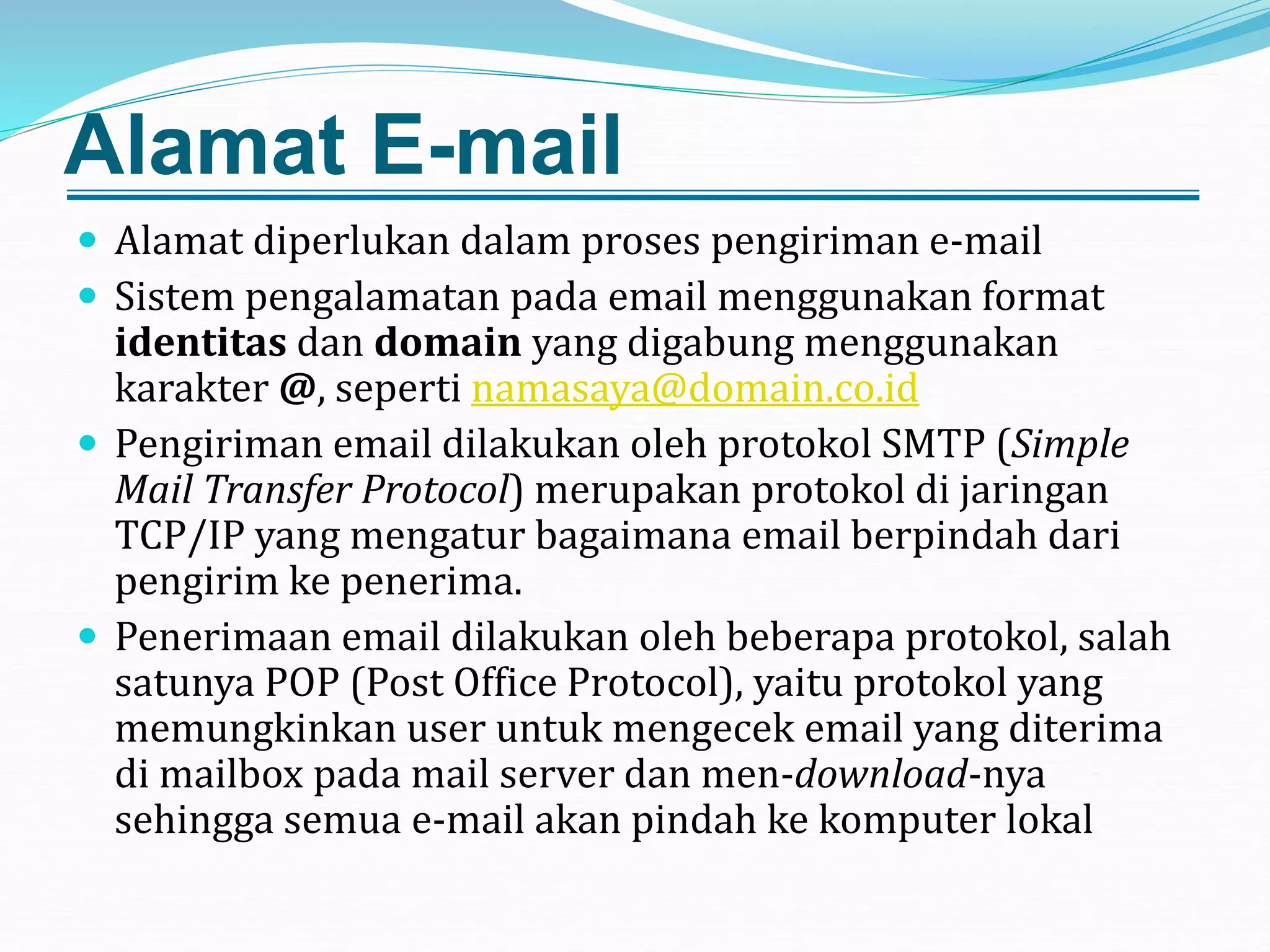 Alamat E-mail
 Alamat diperlukan dalam proses pengiriman e-mail
 Sistem pengalamatan pada email menggunakan format
identitas dan domain yang digabung menggunakan
karakter @, seperti namasaya@domain.co.id
 Pengiriman email dilakukan oleh protokol SMTP (Simple
Mail Transfer Protocol) merupakan protokol di jaringan
TCP/IP yang mengatur bagaimana email berpindah dari
pengirim ke penerima.
 Penerimaan email dilakukan oleh beberapa protokol, salah
satunya POP (Post Office Protocol), yaitu protokol yang
memungkinkan user untuk mengecek email yang diterima
di mailbox pada mail server dan men-download-nya
sehingga semua e-mail akan pindah ke komputer lokal
 