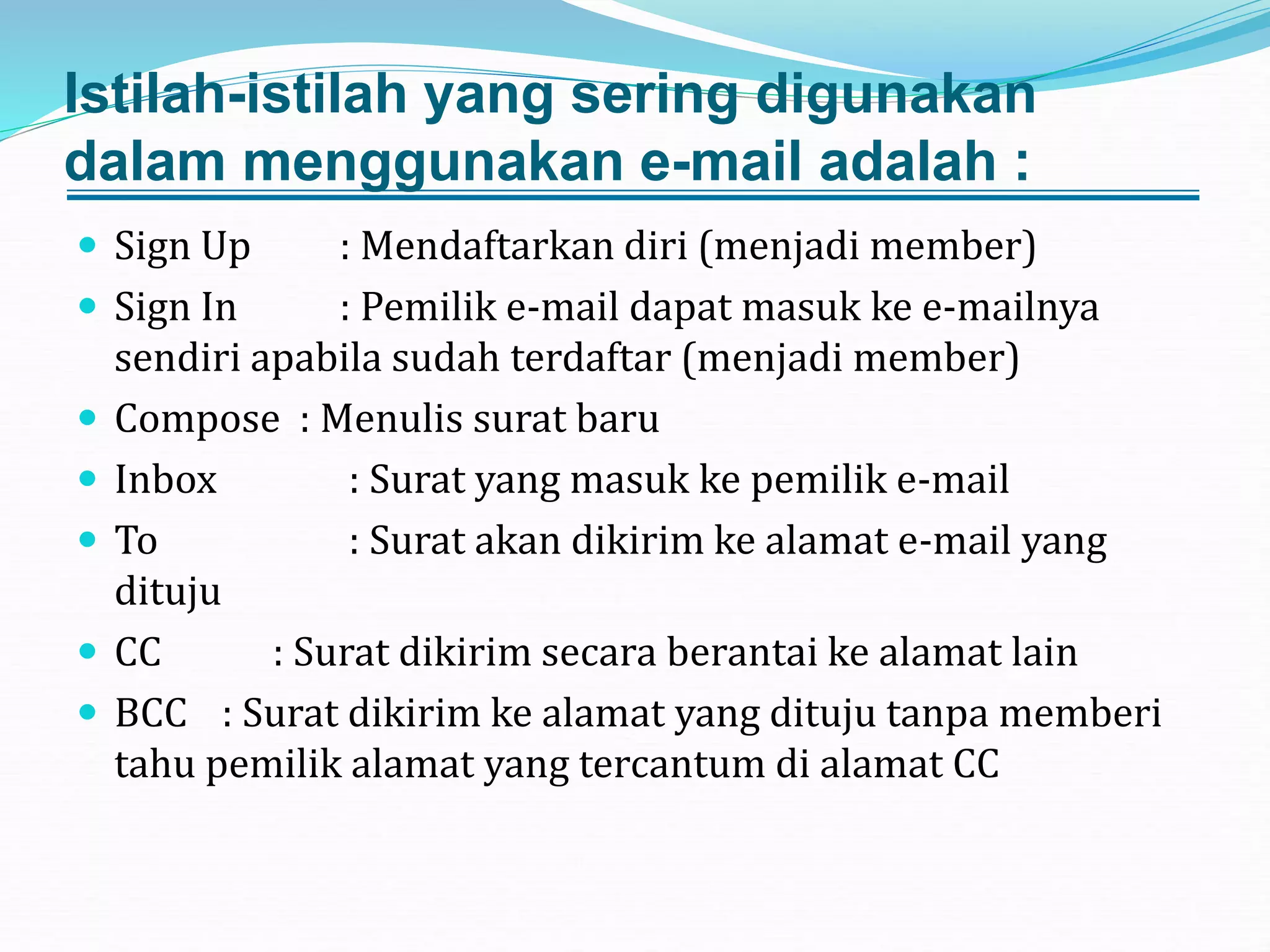 Istilah-istilah yang sering digunakan
dalam menggunakan e-mail adalah :
 Sign Up : Mendaftarkan diri (menjadi member)
 Sign In : Pemilik e-mail dapat masuk ke e-mailnya
sendiri apabila sudah terdaftar (menjadi member)
 Compose : Menulis surat baru
 Inbox : Surat yang masuk ke pemilik e-mail
 To : Surat akan dikirim ke alamat e-mail yang
dituju
 CC : Surat dikirim secara berantai ke alamat lain
 BCC : Surat dikirim ke alamat yang dituju tanpa memberi
tahu pemilik alamat yang tercantum di alamat CC
 