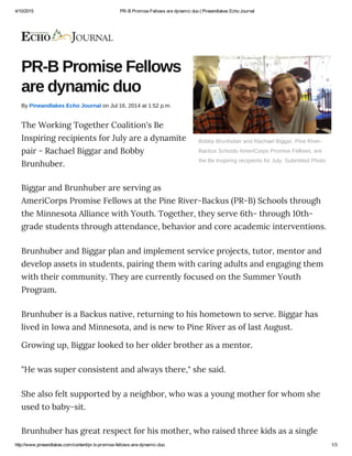 4/10/2015 PR­B Promise Fellows are dynamic duo | Pineandlakes Echo Journal
http://www.pineandlakes.com/content/pr­b­promise­fellows­are­dynamic­duo 1/3
Bobby Brunhuber and Rachael Biggar, Pine River­
Backus Schools AmeriCorps Promise Fellows, are
the Be Inspiring recipients for July. Submitted Photo
PR­B Promise Fellows
are dynamic duo
By Pineandlakes Echo Journal on Jul 16, 2014 at 1:52 p.m.
The Working Together Coalition's Be
Inspiring recipients for July are a dynamite
pair - Rachael Biggar and Bobby
Brunhuber.
Biggar and Brunhuber are serving as
AmeriCorps Promise Fellows at the Pine River-Backus (PR-B) Schools through
the Minnesota Alliance with Youth. Together, they serve 6th- through 10th-
grade students through attendance, behavior and core academic interventions.
Brunhuber and Biggar plan and implement service projects, tutor, mentor and
develop assets in students, pairing them with caring adults and engaging them
with their community. They are currently focused on the Summer Youth
Program.
Brunhuber is a Backus native, returning to his hometown to serve. Biggar has
lived in Iowa and Minnesota, and is new to Pine River as of last August.
Growing up, Biggar looked to her older brother as a mentor.
"He was super consistent and always there," she said.
She also felt supported by a neighbor, who was a young mother for whom she
used to baby-sit.
Brunhuber has great respect for his mother, who raised three kids as a single
 