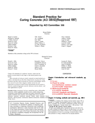 ANSI/ACI 308-92(11/24/93)(Reapproved 1997)
Roger E. Carrier
Richard H. Danforth
L Blake Fentress*
Jerome H. Ford
Steven H. Gebler
Gilbert Haddad
Richard E. Hay
Samuel B. Helms
Standard Practice for
Curing Concrete (ACI 308-92)(Reapproved 1997)
Reported by ACI Committee 308
Bryant Mather
Chairman
R.W. Kriner
AT. Livingood
R.H. Mills
Glenn E. Noble
Dixon O’Brien, Jr.
H. Celik Ozyildirim
William S. Phelan
Members of the committee voting on the 1991 revisions:
Richard W. Kriner
Chairman
Ronald L. Dilly Kenneth C. Hover
Jerome H. Ford Leonard M. Johnson
Steven H. Gebler Irvin S. Kaufman, Jr.
Gilbert Haddad Frank A. Kozeliski
Samuel B. Helms James A. Lee
Edward P. Holub Bryant Mather
Curing is the maintaining of a satisfactory moisture content and tem-
perature in concrete during its early stages so that desited properties may
develop.
Basic principles of curing are stated; commonly accepted methods pro-
cedures, and materials are described . Requirements are given for curing
pavements and other slabs on ground; for structures and buildings; and for
mass concrete For each of these categories, methods, materials time, and
temperature of curing are stated Curing reqirementsfor precast produ cts,
shotcrete, preplaced-aggregate concrete, refractory concrete, plaster, and
other applications are given.
Keywords: bridges (structures); builings cement-base paints; cold-weather
construction; concrete construction; concrete pavements; concretes; curing;curing
compounds; curing films and sheets; hot-weather construction; insulating
concrete; insulation; mass concrete; moist curing; plaster; precast concrete;
refractory concretes; reinforced concrete; sealers; shells (stuctural forms);
shotcrete; slab-on-ground construction; slipform construction; standards; steam
curing; stucco.
ACI Committee Reports, Guides, Standard Practices, and
Commentaries are intended for guidance in designing, plan-
ning, executing, or inspecting construction and in preparing
specifications. References to these documents shall not be made
in the Project Documents. If items found in these documents
are desired to be a part of the Project Documents, they should
be phrased in mandatory language and incorporated into the
Project Documents.
Owen Richards
Arthur P. Seyler
Luke M. Snell
William L Trimm
Lewis H. Tuthill
Robert J. Van Epps
Frank T. Wagner
Laverne R. Mertz
H. Celik Ozyildirim
Gary D. Pfuehler
William S. Phelan
Ephraim Senbetta
Luke M. Snell
CONTENTS
Chapter l-Introduction and referenced standards, pg.
308-2
l.l-Scope
1.2-Need for curing
1.2.1-Satisfactory moisture content
1.2.2-Favorable temperature
1.3-Referenced standards
1.3.1-ASTM Standards
1.3.2-ACI Standards and Reports
1.3.3-AASHTO Materials Standards
Chapter 2-Curing methods and materials, pg. 308-4
l Adopted as a standard of the American Concrete Institute August 1981 to
supersede ACI Standard “Recommended Practice for Curing Concrete (ACI
308.71),” in accordance with the Institute’s standardization procedure. Revised by
Expedited Standardization Procedure effective July 1, 1986, and Mar. 1, 1992.
Copyright 1980 American Concrete Institute.
All rights reserved including rights of reproduction and use in any form or by
any means, including the making of copies by any photo process, or by any elec-
tronic or mechanical device, printed or written or oral, or recording for sound or
visual reproduction or for use in any knowledge or retrieval system or device,
unless permission in writing is obtained from the copyright proprietors.
 