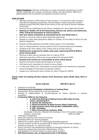 About Company: Mahindra & Mahindra is a major automobile manufacturer of utility
vehicles, passenger cars, pickups, commercial vehicles, and two wheelers. M&M has a
global presence and its products are exported to several countries.
Area of work
• Attending problems of PBS Power & Free Conveyors, Trim & final line Slat conveyors,
Drop lifts, All dispending equipments, End line testers in shifts, doing their problem
analysis through Why-Why steps & then acting on the root cause to prevent repeated
occurrences.
• Existing fixtures modification & new fixtures installation for new models with PE team.
• Working on SCADA, PLC & PLC Networking (Control net, Device net & Ethernet),
VFDs, Industrial Automation & Control systems.
• New tyre assists installation & commissioning for new Model Case-2.
• Worked on manual & robotics sealer dispensing equipments.
• Worked on Cinetic filling equipments (Brake oil, Coolant, PS oil & HAC) & Inficon AC Leak
detector Equipment.
• Worked on Wheel alignment and Roller & Brake tester of Fori automation.
• Work on Vehicle electronic process system for ECU functional testing & Immobiliser.
• Handling of DC Tools, Battery tools, Impact tools & oil pulse tools etc.
• Modifying PLC programs for safety, poke yoke, Improving MTTR & MTBF &
power saving ideas.
• Planning of spare parts & maintains them to improve MTTR.
• Planning & execution of PM as per annual schedule for increasing MTBF.
• Develop local vendors for consumables & some critical spares.
• Maintain all machine related documentations for Audits.
• Shift planning for associates for smooth running of plant.
• I-4 idea team leader from maintenance for growing ideas from maintenance associates.
• Sound knowledge of Pneumatics & Hydraulics systems.
• Support as a maintenance team member for Case-2 Project for VERiTO.
Gabriel India Ltd Casting Division Chakan (First Aluminium plant (AC4D alloy) Plant in
India)
Senior Engineer NOV’08 to Sep’11
• Inspection of machines.
• Commissioning & Installation of Machinery in Casting Plant.
• Incorporation of past experience in the new machines.
• Planning & implementation of countermeasures for drastic reduction in machine
breakdown.
• Conducting FMEA for the following
 A. LPG Fired Melting & Holding Furnace CNC Lathe,Turning
Centre ,Hardening M/C
 B. Gravity Die Casting M/c
 C. Electrical Solution & Aging furnace (Heat Treatment)
 D. High precision centre less grinders (CINCINATI, CMTI)
 E. CNC Autolathes
 F. Other Conventional machines, SPMs
o Knowledge of Simense ,Mitsubishi QX Developer, Omron PLC systems ,Nexgen
software control logic 5000 and 4000
• Manpower management.
• Spare parts planning with minimum inventory.
• Facilitating AMCS for machines &utilities
• Adherence to quality system TS 16949 & Documentation required
• Improve machine up time & Increase MTBF & .Reduce MTTR by the way of adopt in
preventive measures on machine & utility
• Giving Training to new Maintenance Engineers & operating engineers on various
Maintenance aspects like Autonomous Maintenance, P.M,etc.
• Standardisation of machine Spares to reduce spares inventory
• SAP-EC6.0 primary user at department level in PM Module.
 
