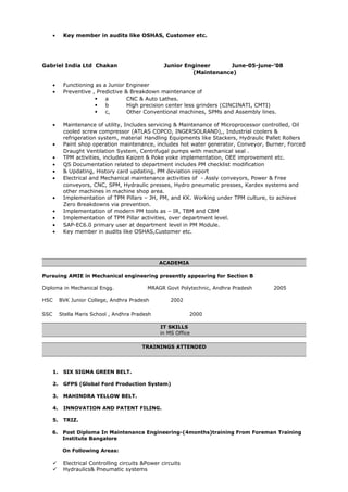 • Key member in audits like OSHAS, Customer etc.
Gabriel India Ltd Chakan Junior Engineer June-05-june-’08
(Maintenance)
• Functioning as a Junior Engineer
• Preventive , Predictive & Breakdown maintenance of
 a CNC & Auto Lathes.
 b High precision center less grinders (CINCINATI, CMTI)
 c, Other Conventional machines, SPMs and Assembly lines.
• Maintenance of utility, Includes servicing & Maintenance of Microprocessor controlled, Oil
cooled screw compressor (ATLAS COPCO, INGERSOLRAND),, Industrial coolers &
refrigeration system, material Handling Equipments like Stackers, Hydraulic Pallet Rollers
• Paint shop operation maintenance, includes hot water generator, Conveyor, Burner, Forced
Draught Ventilation System, Centrifugal pumps with mechanical seal .
• TPM activities, includes Kaizen & Poke yoke implementation, OEE improvement etc.
• QS Documentation related to department includes PM checklist modification
• & Updating, History card updating, PM deviation report
• Electrical and Mechanical maintenance activities of - Assly conveyors, Power & Free
conveyors, CNC, SPM, Hydraulic presses, Hydro pneumatic presses, Kardex systems and
other machines in machine shop area.
• Implementation of TPM Pillars – JH, PM, and KK. Working under TPM culture, to achieve
Zero Breakdowns via prevention.
• Implementation of modern PM tools as – IR, TBM and CBM
• Implementation of TPM Pillar activities, over department level.
• SAP-EC6.0 primary user at department level in PM Module.
• Key member in audits like OSHAS,Customer etc.
ACADEMIA
Pursuing AMIE in Mechanical engineering presently appearing for Section B
Diploma in Mechanical Engg. MRAGR Govt Polytechnic, Andhra Pradesh 2005
HSC BVK Junior College, Andhra Pradesh 2002
SSC Stella Maris School , Andhra Pradesh 2000
IT SKILLS
in MS Office
TRAININGS ATTENDED
1. SIX SIGMA GREEN BELT.
2. GFPS (Global Ford Production System)
3. MAHINDRA YELLOW BELT.
4. INNOVATION AND PATENT FILING.
5. TRIZ.
6. Post Diploma In Maintenance Engineering-(4months)training From Foreman Training
Institute Bangalore
On Following Areas:
 Electrical Controlling circuits &Power circuits
 Hydraulics& Pneumatic systems
 