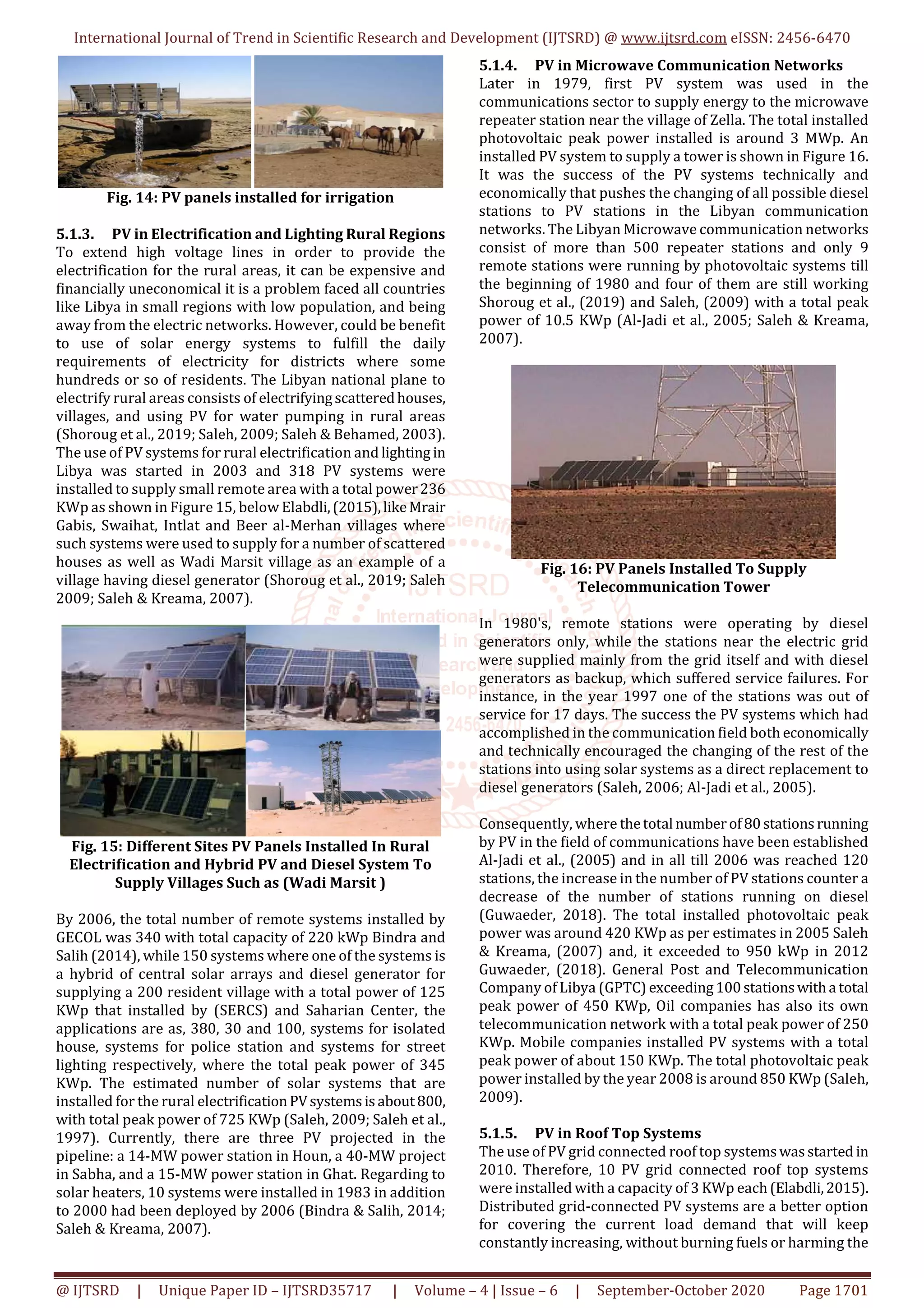 International Journal of Trend in Scientific Research and Development (IJTSRD) @ www.ijtsrd.com eISSN: 2456-6470
@ IJTSRD | Unique Paper ID – IJTSRD35717 | Volume – 4 | Issue – 6 | September-October 2020 Page 1701
Fig. 14: PV panels installed for irrigation
5.1.3. PV in Electrification and Lighting Rural Regions
To extend high voltage lines in order to provide the
electrification for the rural areas, it can be expensive and
financially uneconomical it is a problem faced all countries
like Libya in small regions with low population, and being
away from the electric networks. However, could be benefit
to use of solar energy systems to fulfill the daily
requirements of electricity for districts where some
hundreds or so of residents. The Libyan national plane to
electrify rural areas consists of electrifyingscatteredhouses,
villages, and using PV for water pumping in rural areas
(Shoroug et al., 2019; Saleh, 2009; Saleh & Behamed, 2003).
The use of PV systems for rural electrification and lighting in
Libya was started in 2003 and 318 PV systems were
installed to supply small remote area with a total power236
KWp as shown in Figure 15, below Elabdli,(2015),likeMrair
Gabis, Swaihat, Intlat and Beer al-Merhan villages where
such systems were used to supply for a number of scattered
houses as well as Wadi Marsit village as an example of a
village having diesel generator (Shoroug et al., 2019; Saleh
2009; Saleh & Kreama, 2007).
Fig. 15: Different Sites PV Panels Installed In Rural
Electrification and Hybrid PV and Diesel System To
Supply Villages Such as (Wadi Marsit )
By 2006, the total number of remote systems installed by
GECOL was 340 with total capacity of 220 kWp Bindra and
Salih (2014), while 150 systems where one of the systems is
a hybrid of central solar arrays and diesel generator for
supplying a 200 resident village with a total power of 125
KWp that installed by (SERCS) and Saharian Center, the
applications are as, 380, 30 and 100, systems for isolated
house, systems for police station and systems for street
lighting respectively, where the total peak power of 345
KWp. The estimated number of solar systems that are
installed for the rural electrificationPVsystemsisabout800,
with total peak power of 725 KWp (Saleh, 2009; Saleh et al.,
1997). Currently, there are three PV projected in the
pipeline: a 14-MW power station in Houn, a 40-MW project
in Sabha, and a 15-MW power station in Ghat. Regarding to
solar heaters, 10 systems were installed in 1983 in addition
to 2000 had been deployed by 2006 (Bindra & Salih, 2014;
Saleh & Kreama, 2007).
5.1.4. PV in Microwave Communication Networks
Later in 1979, first PV system was used in the
communications sector to supply energy to the microwave
repeater station near the village of Zella. The total installed
photovoltaic peak power installed is around 3 MWp. An
installed PV system to supply a tower is shown in Figure 16.
It was the success of the PV systems technically and
economically that pushes the changing of all possible diesel
stations to PV stations in the Libyan communication
networks. The Libyan Microwave communication networks
consist of more than 500 repeater stations and only 9
remote stations were running by photovoltaic systems till
the beginning of 1980 and four of them are still working
Shoroug et al., (2019) and Saleh, (2009) with a total peak
power of 10.5 KWp (Al-Jadi et al., 2005; Saleh & Kreama,
2007).
Fig. 16: PV Panels Installed To Supply
Telecommunication Tower
In 1980's, remote stations were operating by diesel
generators only, while the stations near the electric grid
were supplied mainly from the grid itself and with diesel
generators as backup, which suffered service failures. For
instance, in the year 1997 one of the stations was out of
service for 17 days. The success the PV systems which had
accomplished in the communication field both economically
and technically encouraged the changing of the rest of the
stations into using solar systems as a direct replacement to
diesel generators (Saleh, 2006; Al-Jadi et al., 2005).
Consequently, where thetotal numberof80stationsrunning
by PV in the field of communications have been established
Al-Jadi et al., (2005) and in all till 2006 was reached 120
stations, the increase in the number of PV stations counter a
decrease of the number of stations running on diesel
(Guwaeder, 2018). The total installed photovoltaic peak
power was around 420 KWp as per estimates in 2005 Saleh
& Kreama, (2007) and, it exceeded to 950 kWp in 2012
Guwaeder, (2018). General Post and Telecommunication
Company of Libya (GPTC) exceeding100stationswitha total
peak power of 450 KWp, Oil companies has also its own
telecommunication network with a total peak power of 250
KWp. Mobile companies installed PV systems with a total
peak power of about 150 KWp. The total photovoltaic peak
power installed by the year 2008 is around 850 KWp (Saleh,
2009).
5.1.5. PV in Roof Top Systems
The use of PV grid connected roof top systemswasstarted in
2010. Therefore, 10 PV grid connected roof top systems
were installed with a capacity of 3 KWp each(Elabdli,2015).
Distributed grid-connected PV systems are a better option
for covering the current load demand that will keep
constantly increasing, without burning fuels or harming the
 