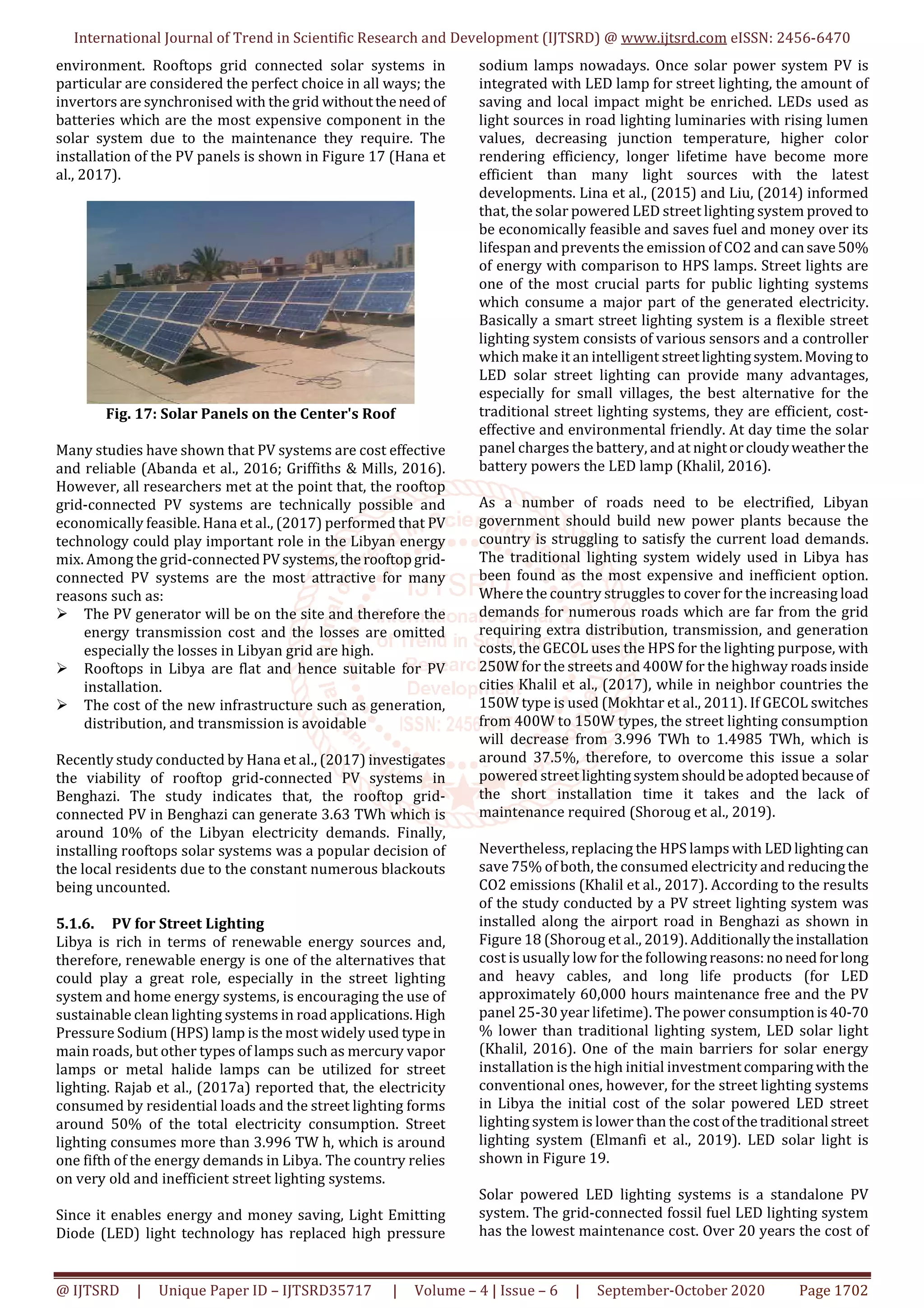 International Journal of Trend in Scientific Research and Development (IJTSRD) @ www.ijtsrd.com eISSN: 2456-6470
@ IJTSRD | Unique Paper ID – IJTSRD35717 | Volume – 4 | Issue – 6 | September-October 2020 Page 1702
environment. Rooftops grid connected solar systems in
particular are considered the perfect choice in all ways; the
invertors are synchronised with the grid withouttheneedof
batteries which are the most expensive component in the
solar system due to the maintenance they require. The
installation of the PV panels is shown in Figure 17 (Hana et
al., 2017).
Fig. 17: Solar Panels on the Center's Roof
Many studies have shown that PV systems are cost effective
and reliable (Abanda et al., 2016; Griffiths & Mills, 2016).
However, all researchers met at the point that, the rooftop
grid-connected PV systems are technically possible and
economically feasible. Hana et al., (2017) performed that PV
technology could play important role in the Libyan energy
mix. Among the grid-connectedPVsystems,the rooftopgrid-
connected PV systems are the most attractive for many
reasons such as:
The PV generator will be on the site and therefore the
energy transmission cost and the losses are omitted
especially the losses in Libyan grid are high.
Rooftops in Libya are flat and hence suitable for PV
installation.
The cost of the new infrastructure such as generation,
distribution, and transmission is avoidable
Recently study conducted by Hana et al., (2017) investigates
the viability of rooftop grid-connected PV systems in
Benghazi. The study indicates that, the rooftop grid-
connected PV in Benghazi can generate 3.63 TWh which is
around 10% of the Libyan electricity demands. Finally,
installing rooftops solar systems was a popular decision of
the local residents due to the constant numerous blackouts
being uncounted.
5.1.6. PV for Street Lighting
Libya is rich in terms of renewable energy sources and,
therefore, renewable energy is one of the alternatives that
could play a great role, especially in the street lighting
system and home energy systems, is encouraging the use of
sustainable clean lighting systems in road applications.High
Pressure Sodium (HPS) lamp is the most widely used type in
main roads, but other types of lamps such as mercury vapor
lamps or metal halide lamps can be utilized for street
lighting. Rajab et al., (2017a) reported that, the electricity
consumed by residential loads and the street lighting forms
around 50% of the total electricity consumption. Street
lighting consumes more than 3.996 TW h, which is around
one fifth of the energy demands in Libya. The country relies
on very old and inefficient street lighting systems.
Since it enables energy and money saving, Light Emitting
Diode (LED) light technology has replaced high pressure
sodium lamps nowadays. Once solar power system PV is
integrated with LED lamp for street lighting, the amount of
saving and local impact might be enriched. LEDs used as
light sources in road lighting luminaries with rising lumen
values, decreasing junction temperature, higher color
rendering efficiency, longer lifetime have become more
efficient than many light sources with the latest
developments. Lina et al., (2015) and Liu, (2014) informed
that, the solar powered LED street lighting system proved to
be economically feasible and saves fuel and money over its
lifespan and prevents the emission of CO2 and cansave50%
of energy with comparison to HPS lamps. Street lights are
one of the most crucial parts for public lighting systems
which consume a major part of the generated electricity.
Basically a smart street lighting system is a flexible street
lighting system consists of various sensors and a controller
which make it an intelligent streetlightingsystem.Moving to
LED solar street lighting can provide many advantages,
especially for small villages, the best alternative for the
traditional street lighting systems, they are efficient, cost-
effective and environmental friendly. At day time the solar
panel charges the battery, and at nightorcloudyweatherthe
battery powers the LED lamp (Khalil, 2016).
As a number of roads need to be electrified, Libyan
government should build new power plants because the
country is struggling to satisfy the current load demands.
The traditional lighting system widely used in Libya has
been found as the most expensive and inefficient option.
Where the country struggles to cover for the increasing load
demands for numerous roads which are far from the grid
requiring extra distribution, transmission, and generation
costs, the GECOL uses the HPS for the lighting purpose, with
250W for the streets and 400W for the highway roadsinside
cities Khalil et al., (2017), while in neighbor countries the
150W type is used (Mokhtar et al., 2011). If GECOL switches
from 400W to 150W types, the street lighting consumption
will decrease from 3.996 TWh to 1.4985 TWh, which is
around 37.5%, therefore, to overcome this issue a solar
powered street lightingsystemshouldbeadopted becauseof
the short installation time it takes and the lack of
maintenance required (Shoroug et al., 2019).
Nevertheless, replacing the HPS lamps with LEDlighting can
save 75% of both, the consumed electricity and reducingthe
CO2 emissions (Khalil et al., 2017). According to the results
of the study conducted by a PV street lighting system was
installed along the airport road in Benghazi as shown in
Figure 18 (Shoroug et al., 2019). Additionallytheinstallation
cost is usually low for the followingreasons:noneedforlong
and heavy cables, and long life products (for LED
approximately 60,000 hours maintenance free and the PV
panel 25-30 year lifetime). The power consumptionis40-70
% lower than traditional lighting system, LED solar light
(Khalil, 2016). One of the main barriers for solar energy
installation is the high initial investmentcomparing withthe
conventional ones, however, for the street lighting systems
in Libya the initial cost of the solar powered LED street
lighting system is lower than the costofthetraditional street
lighting system (Elmanfi et al., 2019). LED solar light is
shown in Figure 19.
Solar powered LED lighting systems is a standalone PV
system. The grid-connected fossil fuel LED lighting system
has the lowest maintenance cost. Over 20 years the cost of
 
