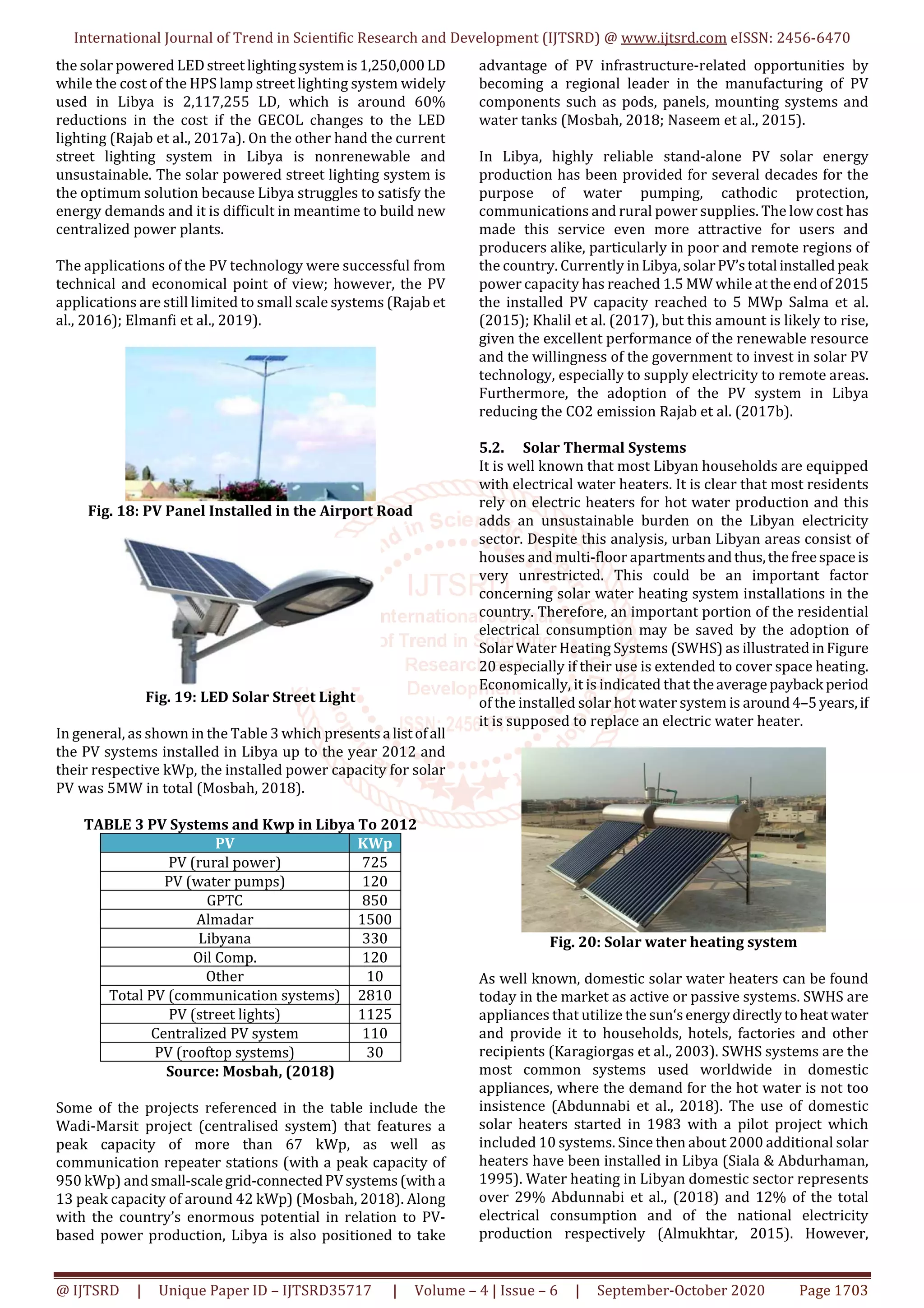 International Journal of Trend in Scientific Research and Development (IJTSRD) @ www.ijtsrd.com eISSN: 2456-6470
@ IJTSRD | Unique Paper ID – IJTSRD35717 | Volume – 4 | Issue – 6 | September-October 2020 Page 1703
the solar powered LEDstreet lightingsystemis1,250,000 LD
while the cost of the HPS lamp street lighting system widely
used in Libya is 2,117,255 LD, which is around 60%
reductions in the cost if the GECOL changes to the LED
lighting (Rajab et al., 2017a). On the other hand the current
street lighting system in Libya is nonrenewable and
unsustainable. The solar powered street lighting system is
the optimum solution because Libya struggles to satisfy the
energy demands and it is difficult in meantime to build new
centralized power plants.
The applications of the PV technology were successful from
technical and economical point of view; however, the PV
applications are still limited to small scale systems (Rajab et
al., 2016); Elmanfi et al., 2019).
Fig. 18: PV Panel Installed in the Airport Road
Fig. 19: LED Solar Street Light
In general, as shown in the Table 3 which presentsa listofall
the PV systems installed in Libya up to the year 2012 and
their respective kWp, the installed power capacity for solar
PV was 5MW in total (Mosbah, 2018).
TABLE 3 PV Systems and Kwp in Libya To 2012
PV KWp
PV (rural power) 725
PV (water pumps) 120
GPTC 850
Almadar 1500
Libyana 330
Oil Comp. 120
Other 10
Total PV (communication systems) 2810
PV (street lights) 1125
Centralized PV system 110
PV (rooftop systems) 30
Source: Mosbah, (2018)
Some of the projects referenced in the table include the
Wadi-Marsit project (centralised system) that features a
peak capacity of more than 67 kWp, as well as
communication repeater stations (with a peak capacity of
950 kWp) andsmall-scalegrid-connectedPVsystems(witha
13 peak capacity of around 42 kWp) (Mosbah, 2018). Along
with the country’s enormous potential in relation to PV-
based power production, Libya is also positioned to take
advantage of PV infrastructure-related opportunities by
becoming a regional leader in the manufacturing of PV
components such as pods, panels, mounting systems and
water tanks (Mosbah, 2018; Naseem et al., 2015).
In Libya, highly reliable stand-alone PV solar energy
production has been provided for several decades for the
purpose of water pumping, cathodic protection,
communications and rural power supplies. The low cost has
made this service even more attractive for users and
producers alike, particularly in poor and remote regions of
the country. Currently inLibya,solarPV’stotal installedpeak
power capacity has reached 1.5 MW while at theendof2015
the installed PV capacity reached to 5 MWp Salma et al.
(2015); Khalil et al. (2017), but this amount is likely to rise,
given the excellent performance of the renewable resource
and the willingness of the government to invest in solar PV
technology, especially to supply electricity to remote areas.
Furthermore, the adoption of the PV system in Libya
reducing the CO2 emission Rajab et al. (2017b).
5.2. Solar Thermal Systems
It is well known that most Libyan households are equipped
with electrical water heaters. It is clear that most residents
rely on electric heaters for hot water production and this
adds an unsustainable burden on the Libyan electricity
sector. Despite this analysis, urban Libyan areas consist of
houses and multi-floor apartmentsandthus,thefreespaceis
very unrestricted. This could be an important factor
concerning solar water heating system installations in the
country. Therefore, an important portion of the residential
electrical consumption may be saved by the adoption of
Solar Water Heating Systems (SWHS) as illustratedinFigure
20 especially if their use is extended to cover space heating.
Economically, it is indicated that theaveragepayback period
of the installed solar hot water system is around4–5years,if
it is supposed to replace an electric water heater.
Fig. 20: Solar water heating system
As well known, domestic solar water heaters can be found
today in the market as active or passive systems. SWHS are
appliances that utilize the sun‘senergydirectlytoheat water
and provide it to households, hotels, factories and other
recipients (Karagiorgas et al., 2003). SWHS systems are the
most common systems used worldwide in domestic
appliances, where the demand for the hot water is not too
insistence (Abdunnabi et al., 2018). The use of domestic
solar heaters started in 1983 with a pilot project which
included 10 systems. Since then about 2000 additional solar
heaters have been installed in Libya (Siala & Abdurhaman,
1995). Water heating in Libyan domestic sector represents
over 29% Abdunnabi et al., (2018) and 12% of the total
electrical consumption and of the national electricity
production respectively (Almukhtar, 2015). However,
 