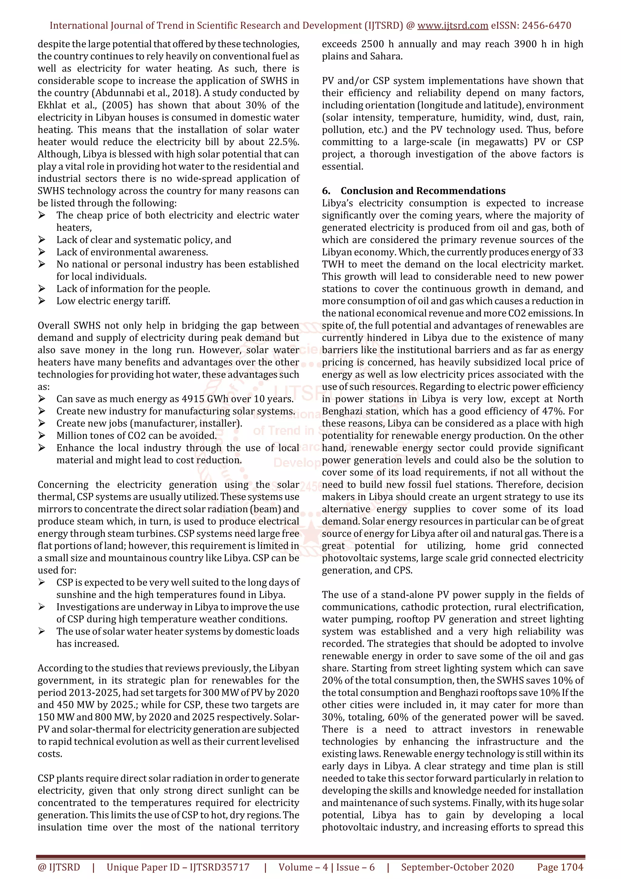 International Journal of Trend in Scientific Research and Development (IJTSRD) @ www.ijtsrd.com eISSN: 2456-6470
@ IJTSRD | Unique Paper ID – IJTSRD35717 | Volume – 4 | Issue – 6 | September-October 2020 Page 1704
despite the large potential thatoffered bythesetechnologies,
the country continues to rely heavily on conventional fuel as
well as electricity for water heating. As such, there is
considerable scope to increase the application of SWHS in
the country (Abdunnabi et al., 2018). A study conducted by
Ekhlat et al., (2005) has shown that about 30% of the
electricity in Libyan houses is consumed in domestic water
heating. This means that the installation of solar water
heater would reduce the electricity bill by about 22.5%.
Although, Libya is blessed with high solar potential that can
play a vital role in providing hot water to the residential and
industrial sectors there is no wide-spread application of
SWHS technology across the country for many reasons can
be listed through the following:
The cheap price of both electricity and electric water
heaters,
Lack of clear and systematic policy, and
Lack of environmental awareness.
No national or personal industry has been established
for local individuals.
Lack of information for the people.
Low electric energy tariff.
Overall SWHS not only help in bridging the gap between
demand and supply of electricity during peak demand but
also save money in the long run. However, solar water
heaters have many benefits and advantages over the other
technologies for providing hot water, these advantagessuch
as:
Can save as much energy as 4915 GWh over 10 years.
Create new industry for manufacturing solar systems.
Create new jobs (manufacturer, installer).
Million tones of CO2 can be avoided.
Enhance the local industry through the use of local
material and might lead to cost reduction.
Concerning the electricity generation using the solar
thermal, CSP systems are usually utilized.Thesesystemsuse
mirrors to concentrate the direct solar radiation(beam)and
produce steam which, in turn, is used to produce electrical
energy through steam turbines. CSP systems need large free
flat portions of land; however, this requirement is limited in
a small size and mountainous country like Libya. CSP can be
used for:
CSP is expected to be very well suited to the long days of
sunshine and the high temperatures found in Libya.
Investigations are underway in Libya toimprovetheuse
of CSP during high temperature weather conditions.
The use of solar water heater systems bydomesticloads
has increased.
According to the studies that reviews previously, the Libyan
government, in its strategic plan for renewables for the
period 2013-2025, had set targets for300MWofPV by2020
and 450 MW by 2025.; while for CSP, these two targets are
150 MW and 800 MW, by 2020 and 2025 respectively.Solar-
PV and solar-thermal for electricitygenerationaresubjected
to rapid technical evolution as well as their currentlevelised
costs.
CSP plants require direct solar radiationinordertogenerate
electricity, given that only strong direct sunlight can be
concentrated to the temperatures required for electricity
generation. This limits the use of CSP to hot, dry regions.The
insulation time over the most of the national territory
exceeds 2500 h annually and may reach 3900 h in high
plains and Sahara.
PV and/or CSP system implementations have shown that
their efficiency and reliability depend on many factors,
including orientation (longitude and latitude), environment
(solar intensity, temperature, humidity, wind, dust, rain,
pollution, etc.) and the PV technology used. Thus, before
committing to a large-scale (in megawatts) PV or CSP
project, a thorough investigation of the above factors is
essential.
6. Conclusion and Recommendations
Libya’s electricity consumption is expected to increase
significantly over the coming years, where the majority of
generated electricity is produced from oil and gas, both of
which are considered the primary revenue sources of the
Libyan economy. Which, the currentlyproducesenergyof 33
TWH to meet the demand on the local electricity market.
This growth will lead to considerable need to new power
stations to cover the continuous growth in demand, and
more consumption of oil and gas whichcausesa reduction in
the national economical revenueandmoreCO2 emissions.In
spite of, the full potential and advantages of renewables are
currently hindered in Libya due to the existence of many
barriers like the institutional barriers and as far as energy
pricing is concerned, has heavily subsidized local price of
energy as well as low electricity prices associated with the
use of such resources. Regarding to electric power efficiency
in power stations in Libya is very low, except at North
Benghazi station, which has a good efficiency of 47%. For
these reasons, Libya can be considered as a place with high
potentiality for renewable energy production. On the other
hand, renewable energy sector could provide significant
power generation levels and could also be the solution to
cover some of its load requirements, if not all without the
need to build new fossil fuel stations. Therefore, decision
makers in Libya should create an urgent strategy to use its
alternative energy supplies to cover some of its load
demand. Solar energy resources in particular can be ofgreat
source of energy for Libya after oil andnatural gas.Thereisa
great potential for utilizing, home grid connected
photovoltaic systems, large scale grid connected electricity
generation, and CPS.
The use of a stand-alone PV power supply in the fields of
communications, cathodic protection, rural electrification,
water pumping, rooftop PV generation and street lighting
system was established and a very high reliability was
recorded. The strategies that should be adopted to involve
renewable energy in order to save some of the oil and gas
share. Starting from street lighting system which can save
20% of the total consumption, then, the SWHS saves 10% of
the total consumption andBenghazirooftopssave10%If the
other cities were included in, it may cater for more than
30%, totaling, 60% of the generated power will be saved.
There is a need to attract investors in renewable
technologies by enhancing the infrastructure and the
existing laws. Renewable energy technologyisstill within its
early days in Libya. A clear strategy and time plan is still
needed to take this sector forward particularly in relation to
developing the skills and knowledge needed for installation
and maintenance of such systems. Finally,withitshugesolar
potential, Libya has to gain by developing a local
photovoltaic industry, and increasing efforts to spread this
 