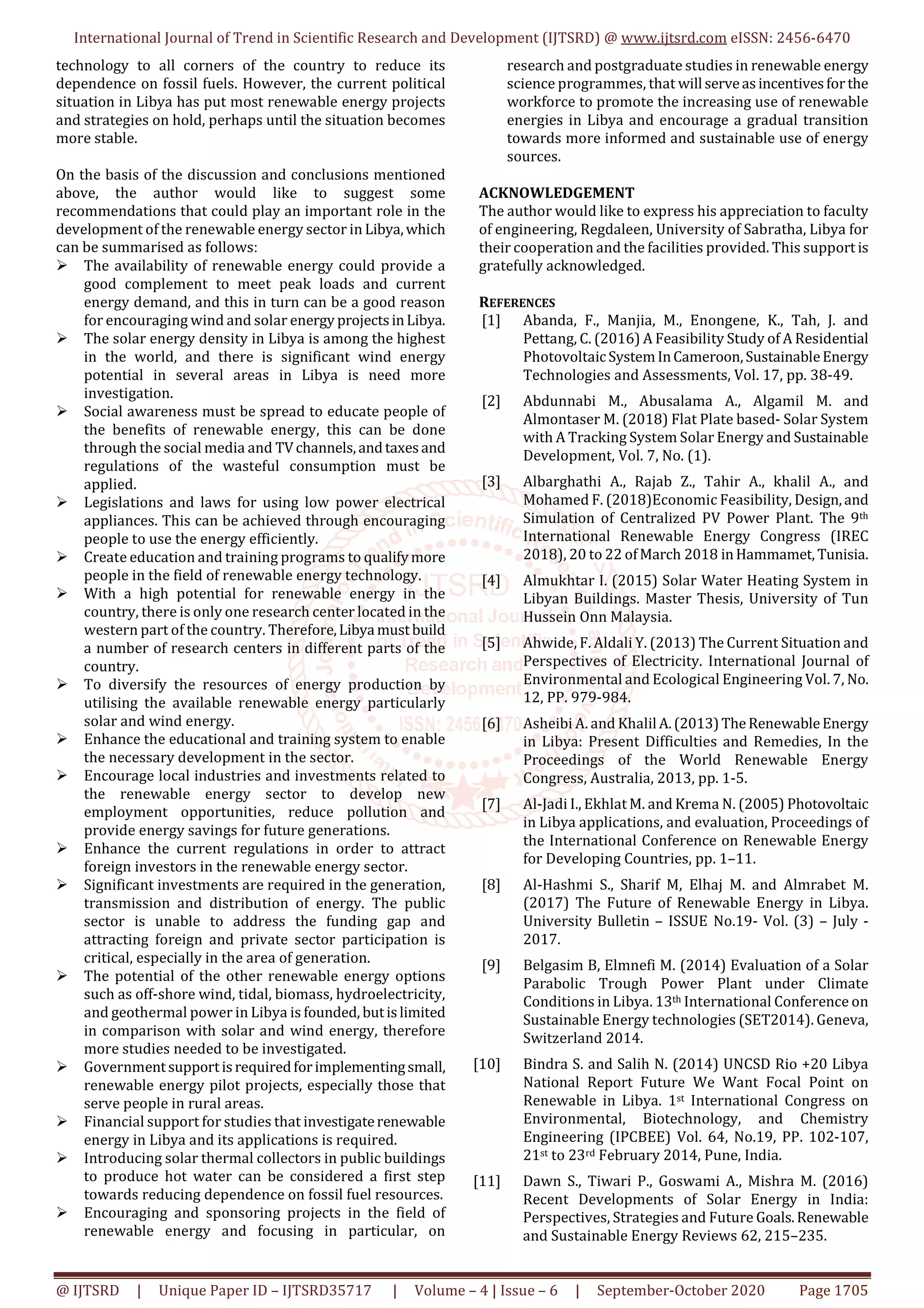 International Journal of Trend in Scientific Research and Development (IJTSRD) @ www.ijtsrd.com eISSN: 2456-6470
@ IJTSRD | Unique Paper ID – IJTSRD35717 | Volume – 4 | Issue – 6 | September-October 2020 Page 1705
technology to all corners of the country to reduce its
dependence on fossil fuels. However, the current political
situation in Libya has put most renewable energy projects
and strategies on hold, perhaps until the situation becomes
more stable.
On the basis of the discussion and conclusions mentioned
above, the author would like to suggest some
recommendations that could play an important role in the
development of the renewable energy sector in Libya,which
can be summarised as follows:
The availability of renewable energy could provide a
good complement to meet peak loads and current
energy demand, and this in turn can be a good reason
for encouraging wind and solar energy projectsinLibya.
The solar energy density in Libya is among the highest
in the world, and there is significant wind energy
potential in several areas in Libya is need more
investigation.
Social awareness must be spread to educate people of
the benefits of renewable energy, this can be done
through the social media and TVchannels,andtaxesand
regulations of the wasteful consumption must be
applied.
Legislations and laws for using low power electrical
appliances. This can be achieved through encouraging
people to use the energy efficiently.
Create education and training programs to qualifymore
people in the field of renewable energy technology.
With a high potential for renewable energy in the
country, there is only one research center located in the
western part of the country. Therefore,Libya mustbuild
a number of research centers in different parts of the
country.
To diversify the resources of energy production by
utilising the available renewable energy particularly
solar and wind energy.
Enhance the educational and training system to enable
the necessary development in the sector.
Encourage local industries and investments related to
the renewable energy sector to develop new
employment opportunities, reduce pollution and
provide energy savings for future generations.
Enhance the current regulations in order to attract
foreign investors in the renewable energy sector.
Significant investments are required in the generation,
transmission and distribution of energy. The public
sector is unable to address the funding gap and
attracting foreign and private sector participation is
critical, especially in the area of generation.
The potential of the other renewable energy options
such as off-shore wind, tidal, biomass, hydroelectricity,
and geothermal power in Libya is founded, butislimited
in comparison with solar and wind energy, therefore
more studies needed to be investigated.
Governmentsupportisrequiredforimplementingsmall,
renewable energy pilot projects, especially those that
serve people in rural areas.
Financial support for studies that investigaterenewable
energy in Libya and its applications is required.
Introducing solar thermal collectors in public buildings
to produce hot water can be considered a first step
towards reducing dependence on fossil fuel resources.
Encouraging and sponsoring projects in the field of
renewable energy and focusing in particular, on
research and postgraduate studies in renewable energy
science programmes, that will serveasincentivesforthe
workforce to promote the increasing use of renewable
energies in Libya and encourage a gradual transition
towards more informed and sustainable use of energy
sources.
ACKNOWLEDGEMENT
The author would like to express his appreciation to faculty
of engineering, Regdaleen, University of Sabratha, Libya for
their cooperation and the facilities provided. This support is
gratefully acknowledged.
REFERENCES
[1] Abanda, F., Manjia, M., Enongene, K., Tah, J. and
Pettang, C. (2016) A Feasibility Study of A Residential
PhotovoltaicSystemInCameroon,SustainableEnergy
Technologies and Assessments, Vol. 17, pp. 38-49.
[2] Abdunnabi M., Abusalama A., Algamil M. and
Almontaser M. (2018) Flat Plate based- Solar System
with A Tracking System Solar Energy and Sustainable
Development, Vol. 7, No. (1).
[3] Albarghathi A., Rajab Z., Tahir A., khalil A., and
Mohamed F. (2018)Economic Feasibility, Design,and
Simulation of Centralized PV Power Plant. The 9th
International Renewable Energy Congress (IREC
2018), 20 to 22 ofMarch 2018 inHammamet, Tunisia.
[4] Almukhtar I. (2015) Solar Water Heating System in
Libyan Buildings. Master Thesis, University of Tun
Hussein Onn Malaysia.
[5] Ahwide, F. Aldali Y. (2013) The Current Situation and
Perspectives of Electricity. International Journal of
Environmental and Ecological Engineering Vol. 7, No.
12, PP. 979-984.
[6] Asheibi A. and Khalil A.(2013)TheRenewableEnergy
in Libya: Present Difficulties and Remedies, In the
Proceedings of the World Renewable Energy
Congress, Australia, 2013, pp. 1-5.
[7] Al-Jadi I., Ekhlat M. and Krema N. (2005) Photovoltaic
in Libya applications, and evaluation, Proceedings of
the International Conference on Renewable Energy
for Developing Countries, pp. 1–11.
[8] Al-Hashmi S., Sharif M, Elhaj M. and Almrabet M.
(2017) The Future of Renewable Energy in Libya.
University Bulletin – ISSUE No.19- Vol. (3) – July -
2017.
[9] Belgasim B, Elmnefi M. (2014) Evaluation of a Solar
Parabolic Trough Power Plant under Climate
Conditions in Libya. 13th International Conference on
Sustainable Energy technologies (SET2014). Geneva,
Switzerland 2014.
[10] Bindra S. and Salih N. (2014) UNCSD Rio +20 Libya
National Report Future We Want Focal Point on
Renewable in Libya. 1st International Congress on
Environmental, Biotechnology, and Chemistry
Engineering (IPCBEE) Vol. 64, No.19, PP. 102-107,
21st to 23rd February 2014, Pune, India.
[11] Dawn S., Tiwari P., Goswami A., Mishra M. (2016)
Recent Developments of Solar Energy in India:
Perspectives, Strategies and Future Goals.Renewable
and Sustainable Energy Reviews 62, 215–235.
 