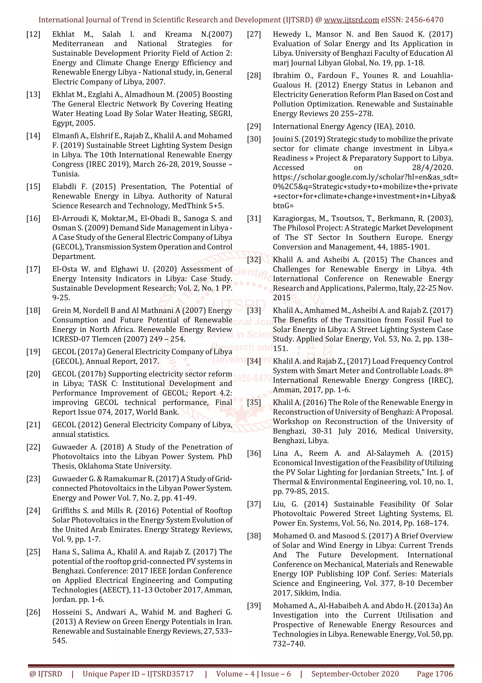 International Journal of Trend in Scientific Research and Development (IJTSRD) @ www.ijtsrd.com eISSN: 2456-6470
@ IJTSRD | Unique Paper ID – IJTSRD35717 | Volume – 4 | Issue – 6 | September-October 2020 Page 1706
[12] Ekhlat M., Salah I. and Kreama N.(2007)
Mediterranean and National Strategies for
Sustainable Development Priority Field of Action 2:
Energy and Climate Change Energy Efficiency and
Renewable Energy Libya - National study, in, General
Electric Company of Libya, 2007.
[13] Ekhlat M., Ezglahi A., Almadhoun M. (2005) Boosting
The General Electric Network By Covering Heating
Water Heating Load By Solar Water Heating, SEGRI,
Egypt, 2005.
[14] Elmanfi A., Elshrif E., Rajab Z., Khalil A. and Mohamed
F. (2019) Sustainable Street Lighting System Design
in Libya. The 10th International Renewable Energy
Congress (IREC 2019), March 26-28, 2019, Sousse –
Tunisia.
[15] Elabdli F. (2015) Presentation, The Potential of
Renewable Energy in Libya. Authority of Natural
Science Research and Technology, MedThink 5+5.
[16] El-Arroudi K, Moktar,M., El-Obadi B., Sanoga S. and
Osman S. (2009) Demand Side ManagementinLibya -
A Case Study of the General ElectricCompanyofLibya
(GECOL), TransmissionSystemOperationandControl
Department.
[17] El-Osta W. and Elghawi U. (2020) Assessment of
Energy Intensity Indicators in Libya: Case Study.
Sustainable Development Research; Vol. 2, No. 1 PP.
9-25.
[18] Grein M, Nordell B and Al Mathnani A (2007) Energy
Consumption and Future Potential of Renewable
Energy in North Africa. Renewable Energy Review
ICRESD-07 Tlemcen (2007) 249 – 254.
[19] GECOL (2017a) General Electricity Company of Libya
(GECOL), Annual Report, 2017.
[20] GECOL (2017b) Supporting electricity sector reform
in Libya; TASK C: Institutional Development and
Performance Improvement of GECOL; Report 4.2:
improving GECOL technical performance, Final
Report Issue 074, 2017, World Bank.
[21] GECOL (2012) General Electricity Company of Libya,
annual statistics.
[22] Guwaeder A. (2018) A Study of the Penetration of
Photovoltaics into the Libyan Power System. PhD
Thesis, Oklahoma State University.
[23] Guwaeder G. & Ramakumar R. (2017)AStudyofGrid-
connected Photovoltaics in the Libyan PowerSystem.
Energy and Power Vol. 7, No. 2, pp. 41-49.
[24] Griffiths S. and Mills R. (2016) Potential of Rooftop
Solar Photovoltaics in the Energy SystemEvolutionof
the United Arab Emirates. Energy Strategy Reviews,
Vol. 9, pp. 1-7.
[25] Hana S., Salima A., Khalil A. and Rajab Z. (2017) The
potential of the rooftop grid-connected PV systemsin
Benghazi. Conference: 2017 IEEE Jordan Conference
on Applied Electrical Engineering and Computing
Technologies (AEECT), 11-13 October 2017, Amman,
Jordan. pp. 1-6.
[26] Hosseini S., Andwari A., Wahid M. and Bagheri G.
(2013) A Review on Green Energy Potentials in Iran.
Renewable and Sustainable EnergyReviews,27,533–
545.
[27] Hewedy I., Mansor N. and Ben Sauod K. (2017)
Evaluation of Solar Energy and Its Application in
Libya. University of Benghazi Faculty of Education Al
marj Journal Libyan Global, No. 19, pp. 1-18.
[28] Ibrahim O., Fardoun F., Younes R. and Louahlia-
Gualous H. (2012) Energy Status in Lebanon and
Electricity Generation Reform PlanBasedonCostand
Pollution Optimization. Renewable and Sustainable
Energy Reviews 20 255–278.
[29] International Energy Agency (IEA), 2010.
[30] Jouini S. (2019) Strategicstudytomobilizethe private
sector for climate change investment in Libya.«
Readiness » Project & Preparatory Support to Libya.
Accessed on 28/4/2020.
https://scholar.google.com.ly/scholar?hl=en&as_sdt=
0%2C5&q=Strategic+study+to+mobilize+the+private
+sector+for+climate+change+investment+in+Libya&
btnG=
[31] Karagiorgas, M., Tsoutsos, T., Berkmann, R. (2003),
The Philosol Project: A StrategicMarketDevelopment
of The ST Sector In Southern Europe. Energy
Conversion and Management, 44, 1885-1901.
[32] Khalil A. and Asheibi A. (2015) The Chances and
Challenges for Renewable Energy in Libya. 4th
International Conference on Renewable Energy
Research and Applications, Palermo,Italy,22-25Nov.
2015
[33] Khalil A., Amhamed M., Asheibi A. and RajabZ.(2017)
The Benefits of the Transition from Fossil Fuel to
Solar Energy in Libya: A Street Lighting System Case
Study. Applied Solar Energy, Vol. 53, No. 2, pp. 138–
151.
[34] Khalil A. and Rajab Z., (2017) Load FrequencyControl
System with Smart Meter and Controllable Loads. 8th
International Renewable Energy Congress (IREC),
Amman, 2017, pp. 1-6.
[35] Khalil A. (2016) The Role of the Renewable Energy in
Reconstruction of University of Benghazi:AProposal.
Workshop on Reconstruction of the University of
Benghazi, 30-31 July 2016, Medical University,
Benghazi, Libya.
[36] Lina A., Reem A. and Al-Salaymeh A. (2015)
Economical Investigation oftheFeasibilityofUtilizing
the PV Solar Lighting for Jordanian Streets," Int. J. of
Thermal & Environmental Engineering, vol. 10, no. 1,
pp. 79-85, 2015.
[37] Liu, G. (2014) Sustainable Feasibility Of Solar
Photovoltaic Powered Street Lighting Systems, El.
Power En. Systems, Vol. 56, No. 2014, Pp. 168–174.
[38] Mohamed O. and Masood S. (2017) A Brief Overview
of Solar and Wind Energy in Libya: Current Trends
And The Future Development. International
Conference on Mechanical, Materials and Renewable
Energy IOP Publishing IOP Conf. Series: Materials
Science and Engineering, Vol. 377, 8-10 December
2017, Sikkim, India.
[39] Mohamed A., Al-Habaibeh A. and Abdo H. (2013a) An
Investigation into the Current Utilisation and
Prospective of Renewable Energy Resources and
Technologies in Libya. Renewable Energy,Vol.50,pp.
732–740.
 