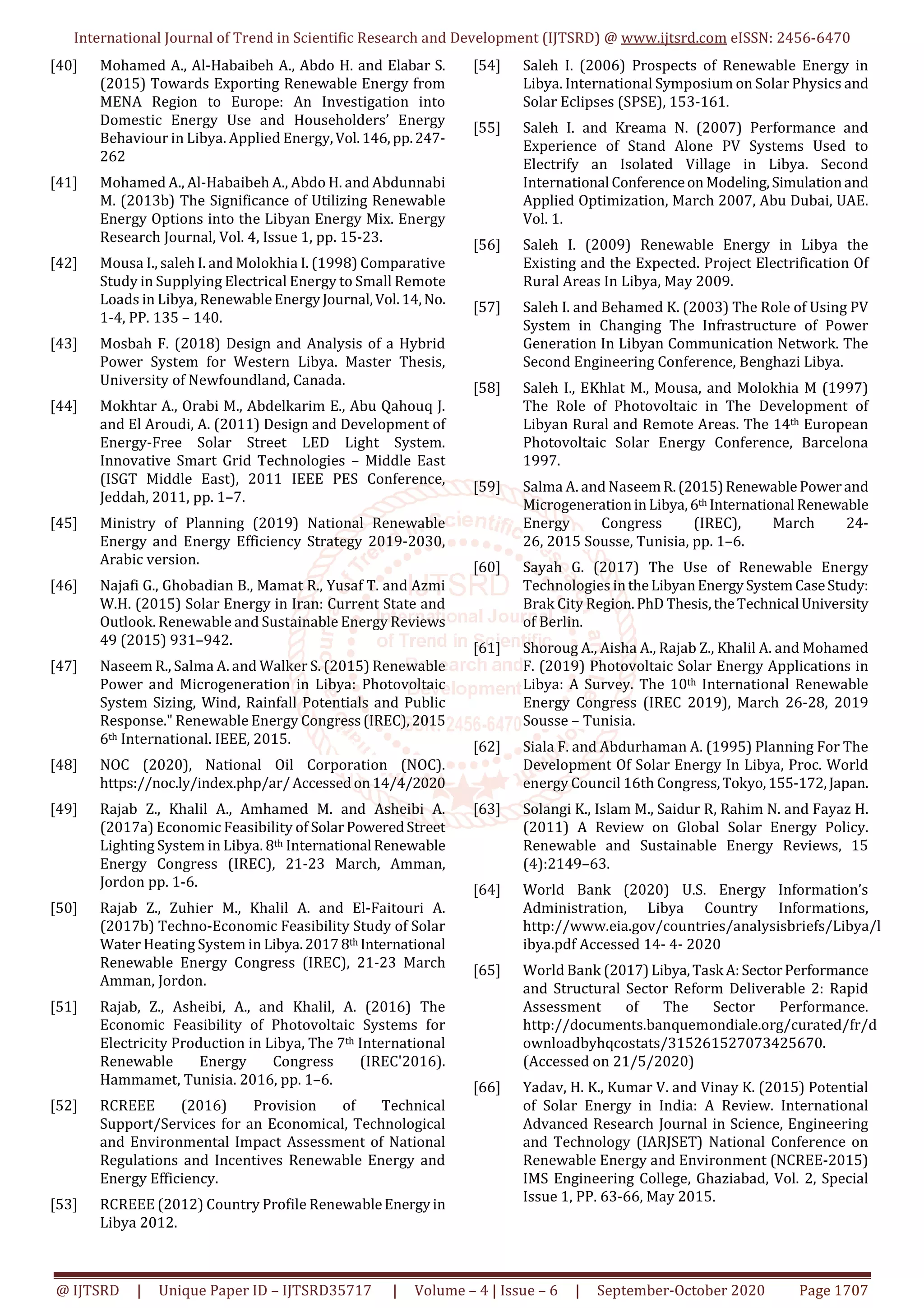 International Journal of Trend in Scientific Research and Development (IJTSRD) @ www.ijtsrd.com eISSN: 2456-6470
@ IJTSRD | Unique Paper ID – IJTSRD35717 | Volume – 4 | Issue – 6 | September-October 2020 Page 1707
[40] Mohamed A., Al-Habaibeh A., Abdo H. and Elabar S.
(2015) Towards Exporting Renewable Energy from
MENA Region to Europe: An Investigation into
Domestic Energy Use and Householders’ Energy
Behaviour in Libya. Applied Energy,Vol.146,pp.247-
262
[41] Mohamed A., Al-Habaibeh A., Abdo H. and Abdunnabi
M. (2013b) The Significance of Utilizing Renewable
Energy Options into the Libyan Energy Mix. Energy
Research Journal, Vol. 4, Issue 1, pp. 15-23.
[42] Mousa I., saleh I. and Molokhia I. (1998) Comparative
Study in Supplying Electrical Energy to Small Remote
Loads in Libya, RenewableEnergyJournal,Vol.14,No.
1-4, PP. 135 – 140.
[43] Mosbah F. (2018) Design and Analysis of a Hybrid
Power System for Western Libya. Master Thesis,
University of Newfoundland, Canada.
[44] Mokhtar A., Orabi M., Abdelkarim E., Abu Qahouq J.
and El Aroudi, A. (2011) Design and Development of
Energy-Free Solar Street LED Light System.
Innovative Smart Grid Technologies – Middle East
(ISGT Middle East), 2011 IEEE PES Conference,
Jeddah, 2011, pp. 1–7.
[45] Ministry of Planning (2019) National Renewable
Energy and Energy Efficiency Strategy 2019-2030,
Arabic version.
[46] Najafi G., Ghobadian B., Mamat R., Yusaf T. and Azmi
W.H. (2015) Solar Energy in Iran: Current State and
Outlook. Renewable and Sustainable Energy Reviews
49 (2015) 931–942.
[47] Naseem R., Salma A. and Walker S. (2015) Renewable
Power and Microgeneration in Libya: Photovoltaic
System Sizing, Wind, Rainfall Potentials and Public
Response." Renewable Energy Congress(IREC),2015
6th International. IEEE, 2015.
[48] NOC (2020), National Oil Corporation (NOC).
https://noc.ly/index.php/ar/Accessedon14/4/2020
[49] Rajab Z., Khalil A., Amhamed M. and Asheibi A.
(2017a) Economic Feasibility of SolarPoweredStreet
Lighting System in Libya. 8th International Renewable
Energy Congress (IREC), 21-23 March, Amman,
Jordon pp. 1-6.
[50] Rajab Z., Zuhier M., Khalil A. and El-Faitouri A.
(2017b) Techno-Economic Feasibility Study of Solar
Water Heating System in Libya.20178th International
Renewable Energy Congress (IREC), 21-23 March
Amman, Jordon.
[51] Rajab, Z., Asheibi, A., and Khalil, A. (2016) The
Economic Feasibility of Photovoltaic Systems for
Electricity Production in Libya, The 7th International
Renewable Energy Congress (IREC'2016).
Hammamet, Tunisia. 2016, pp. 1–6.
[52] RCREEE (2016) Provision of Technical
Support/Services for an Economical, Technological
and Environmental Impact Assessment of National
Regulations and Incentives Renewable Energy and
Energy Efficiency.
[53] RCREEE (2012) Country Profile RenewableEnergyin
Libya 2012.
[54] Saleh I. (2006) Prospects of Renewable Energy in
Libya. International Symposium on Solar Physics and
Solar Eclipses (SPSE), 153-161.
[55] Saleh I. and Kreama N. (2007) Performance and
Experience of Stand Alone PV Systems Used to
Electrify an Isolated Village in Libya. Second
International Conferenceon Modeling,Simulationand
Applied Optimization, March 2007, Abu Dubai, UAE.
Vol. 1.
[56] Saleh I. (2009) Renewable Energy in Libya the
Existing and the Expected. Project Electrification Of
Rural Areas In Libya, May 2009.
[57] Saleh I. and Behamed K. (2003) The Role of Using PV
System in Changing The Infrastructure of Power
Generation In Libyan Communication Network. The
Second Engineering Conference, Benghazi Libya.
[58] Saleh I., EKhlat M., Mousa, and Molokhia M (1997)
The Role of Photovoltaic in The Development of
Libyan Rural and Remote Areas. The 14th European
Photovoltaic Solar Energy Conference, Barcelona
1997.
[59] Salma A. and NaseemR.(2015)Renewable Powerand
MicrogenerationinLibya,6th International Renewable
Energy Congress (IREC), March 24-
26, 2015 Sousse, Tunisia, pp. 1–6.
[60] Sayah G. (2017) The Use of Renewable Energy
Technologies intheLibyanEnergySystemCaseStudy:
Brak City Region.PhD Thesis,theTechnical University
of Berlin.
[61] Shoroug A., Aisha A., Rajab Z., Khalil A. and Mohamed
F. (2019) Photovoltaic Solar Energy Applications in
Libya: A Survey. The 10th International Renewable
Energy Congress (IREC 2019), March 26-28, 2019
Sousse – Tunisia.
[62] Siala F. and Abdurhaman A. (1995) Planning For The
Development Of Solar Energy In Libya, Proc. World
energy Council 16th Congress,Tokyo,155-172,Japan.
[63] Solangi K., Islam M., Saidur R, Rahim N. and Fayaz H.
(2011) A Review on Global Solar Energy Policy.
Renewable and Sustainable Energy Reviews, 15
(4):2149–63.
[64] World Bank (2020) U.S. Energy Information’s
Administration, Libya Country Informations,
http://www.eia.gov/countries/analysisbriefs/Libya/l
ibya.pdf Accessed 14- 4- 2020
[65] World Bank (2017)Libya,Task A:SectorPerformance
and Structural Sector Reform Deliverable 2: Rapid
Assessment of The Sector Performance.
http://documents.banquemondiale.org/curated/fr/d
ownloadbyhqcostats/315261527073425670.
(Accessed on 21/5/2020)
[66] Yadav, H. K., Kumar V. and Vinay K. (2015) Potential
of Solar Energy in India: A Review. International
Advanced Research Journal in Science, Engineering
and Technology (IARJSET) National Conference on
Renewable Energy and Environment (NCREE-2015)
IMS Engineering College, Ghaziabad, Vol. 2, Special
Issue 1, PP. 63-66, May 2015.
 