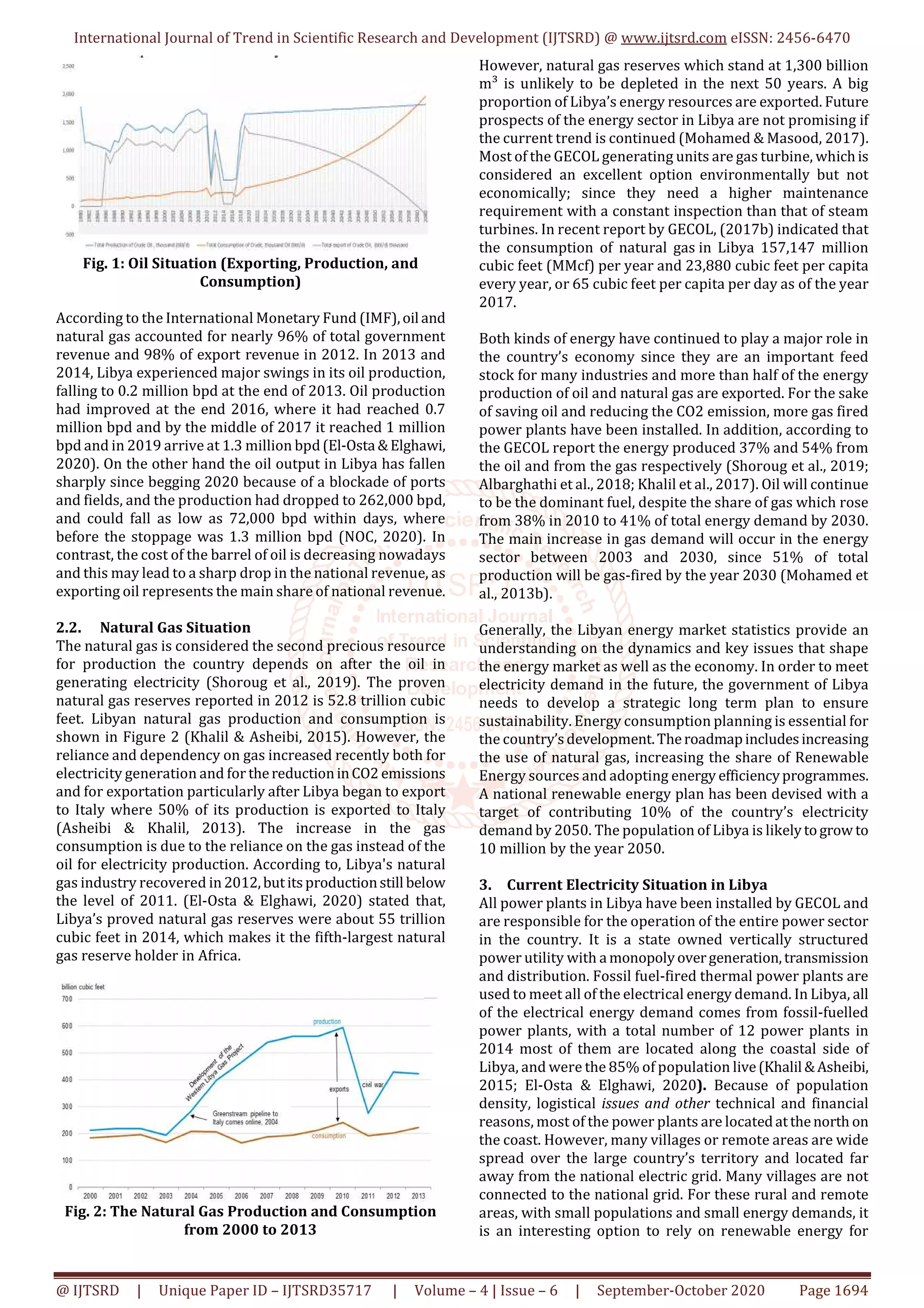 International Journal of Trend in Scientific Research and Development (IJTSRD) @ www.ijtsrd.com eISSN: 2456-6470
@ IJTSRD | Unique Paper ID – IJTSRD35717 | Volume – 4 | Issue – 6 | September-October 2020 Page 1694
Fig. 1: Oil Situation (Exporting, Production, and
Consumption)
According to the International Monetary Fund (IMF),oil and
natural gas accounted for nearly 96% of total government
revenue and 98% of export revenue in 2012. In 2013 and
2014, Libya experienced major swings in its oil production,
falling to 0.2 million bpd at the end of 2013. Oil production
had improved at the end 2016, where it had reached 0.7
million bpd and by the middle of 2017 it reached 1 million
bpd and in 2019 arrive at 1.3 million bpd(El-Osta &Elghawi,
2020). On the other hand the oil output in Libya has fallen
sharply since begging 2020 because of a blockade of ports
and fields, and the production had dropped to 262,000 bpd,
and could fall as low as 72,000 bpd within days, where
before the stoppage was 1.3 million bpd (NOC, 2020). In
contrast, the cost of the barrel of oil is decreasing nowadays
and this may lead to a sharp drop in the national revenue, as
exporting oil represents the main share of national revenue.
2.2. Natural Gas Situation
The natural gas is considered the second precious resource
for production the country depends on after the oil in
generating electricity (Shoroug et al., 2019). The proven
natural gas reserves reported in 2012 is 52.8 trillion cubic
feet. Libyan natural gas production and consumption is
shown in Figure 2 (Khalil & Asheibi, 2015). However, the
reliance and dependency on gas increased recently both for
electricity generation and for thereductioninCO2 emissions
and for exportation particularly after Libya began to export
to Italy where 50% of its production is exported to Italy
(Asheibi & Khalil, 2013). The increase in the gas
consumption is due to the reliance on the gas instead of the
oil for electricity production. According to, Libya's natural
gas industry recovered in2012,butitsproductionstill below
the level of 2011. (El-Osta & Elghawi, 2020) stated that,
Libya’s proved natural gas reserves were about 55 trillion
cubic feet in 2014, which makes it the fifth-largest natural
gas reserve holder in Africa.
Fig. 2: The Natural Gas Production and Consumption
from 2000 to 2013
However, natural gas reserves which stand at 1,300 billion
m³ is unlikely to be depleted in the next 50 years. A big
proportion of Libya’s energy resources are exported. Future
prospects of the energy sector in Libya are not promising if
the current trend is continued (Mohamed & Masood, 2017).
Most of the GECOL generating units are gas turbine, whichis
considered an excellent option environmentally but not
economically; since they need a higher maintenance
requirement with a constant inspection than that of steam
turbines. In recent report by GECOL, (2017b) indicated that
the consumption of natural gas in Libya 157,147 million
cubic feet (MMcf) per year and 23,880 cubic feet per capita
every year, or 65 cubic feet per capita per day as of the year
2017.
Both kinds of energy have continued to play a major role in
the country’s economy since they are an important feed
stock for many industries and more than half of the energy
production of oil and natural gas are exported. For the sake
of saving oil and reducing the CO2 emission, more gas fired
power plants have been installed. In addition, according to
the GECOL report the energy produced 37% and 54% from
the oil and from the gas respectively (Shoroug et al., 2019;
Albarghathi et al., 2018; Khalil et al., 2017). Oil will continue
to be the dominant fuel, despite the share of gas which rose
from 38% in 2010 to 41% of total energy demand by 2030.
The main increase in gas demand will occur in the energy
sector between 2003 and 2030, since 51% of total
production will be gas-fired by the year 2030 (Mohamed et
al., 2013b).
Generally, the Libyan energy market statistics provide an
understanding on the dynamics and key issues that shape
the energy market as well as the economy. In order to meet
electricity demand in the future, the government of Libya
needs to develop a strategic long term plan to ensure
sustainability. Energy consumption planning is essential for
the country’sdevelopment.Theroadmapincludesincreasing
the use of natural gas, increasing the share of Renewable
Energy sources and adopting energy efficiencyprogrammes.
A national renewable energy plan has been devised with a
target of contributing 10% of the country’s electricity
demand by 2050. The population of Libya is likelytogrow to
10 million by the year 2050.
3. Current Electricity Situation in Libya
All power plants in Libya have been installed by GECOL and
are responsible for the operation of the entire power sector
in the country. It is a state owned vertically structured
power utility with a monopolyovergeneration,transmission
and distribution. Fossil fuel-fired thermal power plants are
used to meet all of the electrical energy demand. In Libya, all
of the electrical energy demand comes from fossil-fuelled
power plants, with a total number of 12 power plants in
2014 most of them are located along the coastal side of
Libya, and were the 85% of population live(Khalil &Asheibi,
2015; El-Osta & Elghawi, 2020). Because of population
density, logistical issues and other technical and financial
reasons, most of the power plants are locatedatthenorth on
the coast. However, many villages or remote areas are wide
spread over the large country’s territory and located far
away from the national electric grid. Many villages are not
connected to the national grid. For these rural and remote
areas, with small populations and small energy demands, it
is an interesting option to rely on renewable energy for
 
