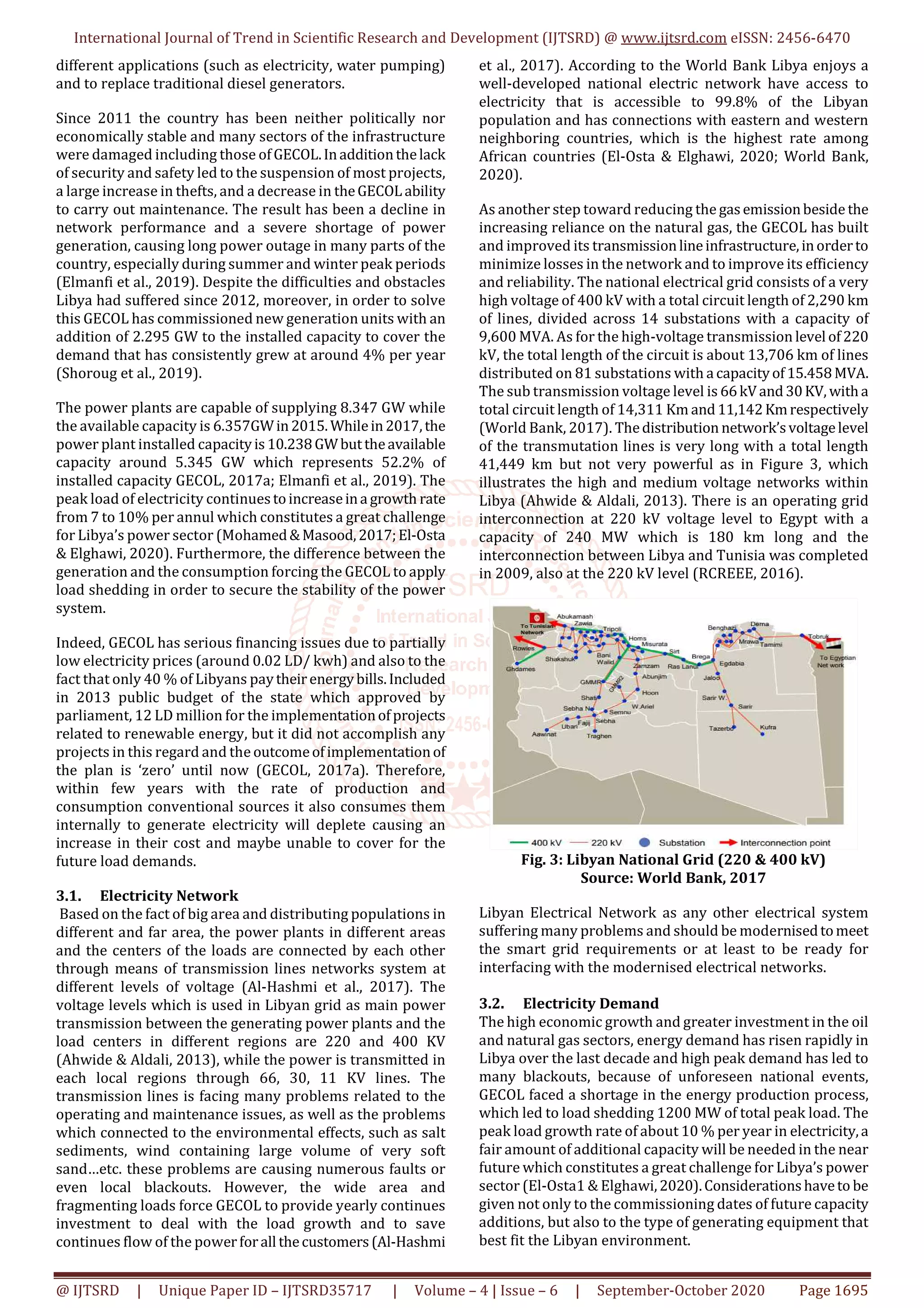 International Journal of Trend in Scientific Research and Development (IJTSRD) @ www.ijtsrd.com eISSN: 2456-6470
@ IJTSRD | Unique Paper ID – IJTSRD35717 | Volume – 4 | Issue – 6 | September-October 2020 Page 1695
different applications (such as electricity, water pumping)
and to replace traditional diesel generators.
Since 2011 the country has been neither politically nor
economically stable and many sectors of the infrastructure
were damaged including those ofGECOL.Inadditionthelack
of security and safety led to the suspension of most projects,
a large increase in thefts, and a decrease in theGECOL ability
to carry out maintenance. The result has been a decline in
network performance and a severe shortage of power
generation, causing long power outage in many parts of the
country, especially during summer and winter peak periods
(Elmanfi et al., 2019). Despite the difficulties and obstacles
Libya had suffered since 2012, moreover, in order to solve
this GECOL has commissioned new generation units with an
addition of 2.295 GW to the installed capacity to cover the
demand that has consistently grew at around 4% per year
(Shoroug et al., 2019).
The power plants are capable of supplying 8.347 GW while
the available capacity is 6.357GWin2015.Whilein2017,the
power plant installed capacityis10.238GWbuttheavailable
capacity around 5.345 GW which represents 52.2% of
installed capacity GECOL, 2017a; Elmanfi et al., 2019). The
peak load of electricity continuestoincreaseina growth rate
from 7 to 10% per annul which constitutes a great challenge
for Libya’s power sector (Mohamed&Masood,2017;El-Osta
& Elghawi, 2020). Furthermore, the difference between the
generation and the consumption forcing the GECOL to apply
load shedding in order to secure the stability of the power
system.
Indeed, GECOL has serious financing issues due to partially
low electricity prices (around 0.02 LD/ kwh) and also to the
fact that only 40 % of Libyans paytheirenergybills.Included
in 2013 public budget of the state which approved by
parliament, 12 LD million for the implementationofprojects
related to renewable energy, but it did not accomplish any
projects in this regard and the outcomeofimplementationof
the plan is ‘zero’ until now (GECOL, 2017a). Therefore,
within few years with the rate of production and
consumption conventional sources it also consumes them
internally to generate electricity will deplete causing an
increase in their cost and maybe unable to cover for the
future load demands.
3.1. Electricity Network
Based on the fact of big area and distributing populations in
different and far area, the power plants in different areas
and the centers of the loads are connected by each other
through means of transmission lines networks system at
different levels of voltage (Al-Hashmi et al., 2017). The
voltage levels which is used in Libyan grid as main power
transmission between the generating power plants and the
load centers in different regions are 220 and 400 KV
(Ahwide & Aldali, 2013), while the power is transmitted in
each local regions through 66, 30, 11 KV lines. The
transmission lines is facing many problems related to the
operating and maintenance issues, as well as the problems
which connected to the environmental effects, such as salt
sediments, wind containing large volume of very soft
sand…etc. these problems are causing numerous faults or
even local blackouts. However, the wide area and
fragmenting loads force GECOL to provide yearly continues
investment to deal with the load growth and to save
continues flow of the powerforall thecustomers(Al-Hashmi
et al., 2017). According to the World Bank Libya enjoys a
well-developed national electric network have access to
electricity that is accessible to 99.8% of the Libyan
population and has connections with eastern and western
neighboring countries, which is the highest rate among
African countries (El-Osta & Elghawi, 2020; World Bank,
2020).
As another step toward reducing the gasemissionbeside the
increasing reliance on the natural gas, the GECOL has built
and improved its transmissionlineinfrastructure,inorderto
minimize losses in the network and to improve its efficiency
and reliability. The national electrical grid consists of a very
high voltage of 400 kV with a total circuit length of 2,290 km
of lines, divided across 14 substations with a capacity of
9,600 MVA. As for the high-voltage transmission level of220
kV, the total length of the circuit is about 13,706 km of lines
distributed on 81 substations with a capacityof15.458MVA.
The sub transmission voltage level is 66kVand30KV, witha
total circuit length of 14,311 Km and11,142Kmrespectively
(World Bank, 2017). Thedistribution network’svoltagelevel
of the transmutation lines is very long with a total length
41,449 km but not very powerful as in Figure 3, which
illustrates the high and medium voltage networks within
Libya (Ahwide & Aldali, 2013). There is an operating grid
interconnection at 220 kV voltage level to Egypt with a
capacity of 240 MW which is 180 km long and the
interconnection between Libya and Tunisia was completed
in 2009, also at the 220 kV level (RCREEE, 2016).
Fig. 3: Libyan National Grid (220 & 400 kV)
Source: World Bank, 2017
Libyan Electrical Network as any other electrical system
suffering many problems and should be modernisedtomeet
the smart grid requirements or at least to be ready for
interfacing with the modernised electrical networks.
3.2. Electricity Demand
The high economic growth and greater investment in the oil
and natural gas sectors, energy demand has risen rapidly in
Libya over the last decade and high peak demand has led to
many blackouts, because of unforeseen national events,
GECOL faced a shortage in the energy production process,
which led to load shedding 1200 MW of total peak load. The
peak load growth rate of about 10 % per year in electricity,a
fair amount of additional capacity will be needed in the near
future which constitutes a great challenge for Libya’s power
sector (El-Osta1 & Elghawi,2020).Considerationshaveto be
given not only to the commissioning dates of future capacity
additions, but also to the type of generating equipment that
best fit the Libyan environment.
 