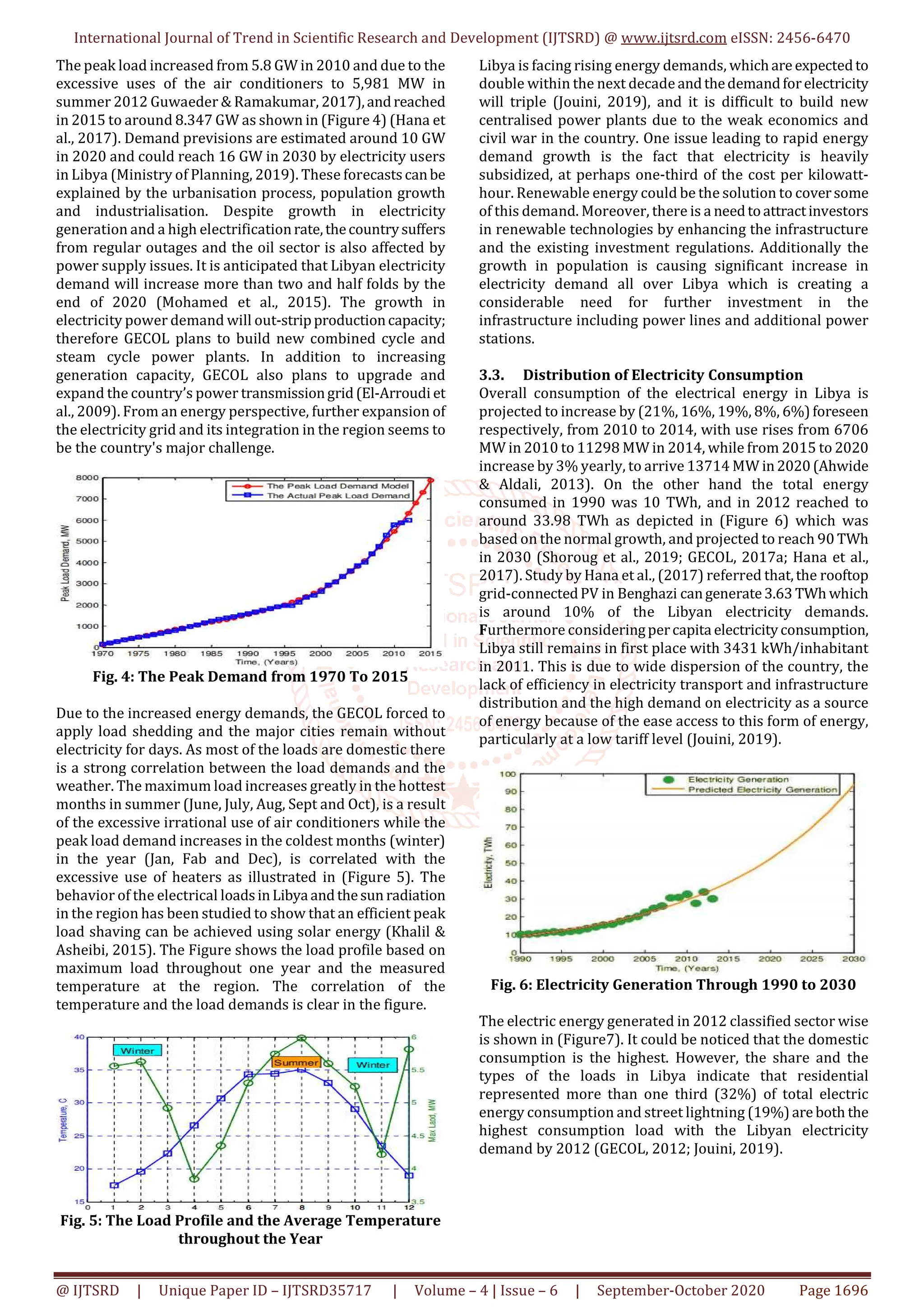International Journal of Trend in Scientific Research and Development (IJTSRD) @ www.ijtsrd.com eISSN: 2456-6470
@ IJTSRD | Unique Paper ID – IJTSRD35717 | Volume – 4 | Issue – 6 | September-October 2020 Page 1696
The peak load increased from 5.8 GW in 2010 and due to the
excessive uses of the air conditioners to 5,981 MW in
summer 2012 Guwaeder & Ramakumar, 2017),andreached
in 2015 to around 8.347 GW as shown in (Figure 4) (Hana et
al., 2017). Demand previsions are estimated around 10 GW
in 2020 and could reach 16 GW in 2030 by electricity users
in Libya (Ministry of Planning, 2019). These forecastscanbe
explained by the urbanisation process, population growth
and industrialisation. Despite growth in electricity
generation and a high electrificationrate,thecountrysuffers
from regular outages and the oil sector is also affected by
power supply issues. It is anticipated that Libyan electricity
demand will increase more than two and half folds by the
end of 2020 (Mohamed et al., 2015). The growth in
electricity power demand will out-stripproductioncapacity;
therefore GECOL plans to build new combined cycle and
steam cycle power plants. In addition to increasing
generation capacity, GECOL also plans to upgrade and
expand the country’s power transmissiongrid(El-Arroudi et
al., 2009). From an energy perspective, further expansion of
the electricity grid and its integration in the region seems to
be the country's major challenge.
Fig. 4: The Peak Demand from 1970 To 2015
Due to the increased energy demands, the GECOL forced to
apply load shedding and the major cities remain without
electricity for days. As most of the loads are domestic there
is a strong correlation between the load demands and the
weather. The maximum load increases greatly in the hottest
months in summer (June, July, Aug, Sept and Oct), is a result
of the excessive irrational use of air conditioners while the
peak load demand increases in the coldest months (winter)
in the year (Jan, Fab and Dec), is correlated with the
excessive use of heaters as illustrated in (Figure 5). The
behavior of the electrical loadsinLibya andthesun radiation
in the region has been studied to show that an efficient peak
load shaving can be achieved using solar energy (Khalil &
Asheibi, 2015). The Figure shows the load profile based on
maximum load throughout one year and the measured
temperature at the region. The correlation of the
temperature and the load demands is clear in the figure.
Fig. 5: The Load Profile and the Average Temperature
throughout the Year
Libya is facing rising energy demands, whichare expectedto
double within the next decade andthedemandforelectricity
will triple (Jouini, 2019), and it is difficult to build new
centralised power plants due to the weak economics and
civil war in the country. One issue leading to rapid energy
demand growth is the fact that electricity is heavily
subsidized, at perhaps one-third of the cost per kilowatt-
hour. Renewable energy could be the solution to coversome
of this demand. Moreover, there is a needtoattractinvestors
in renewable technologies by enhancing the infrastructure
and the existing investment regulations. Additionally the
growth in population is causing significant increase in
electricity demand all over Libya which is creating a
considerable need for further investment in the
infrastructure including power lines and additional power
stations.
3.3. Distribution of Electricity Consumption
Overall consumption of the electrical energy in Libya is
projected to increase by (21%, 16%, 19%, 8%, 6%)foreseen
respectively, from 2010 to 2014, with use rises from 6706
MW in 2010 to 11298 MW in 2014, while from 2015 to 2020
increase by 3% yearly, to arrive 13714 MW in2020(Ahwide
& Aldali, 2013). On the other hand the total energy
consumed in 1990 was 10 TWh, and in 2012 reached to
around 33.98 TWh as depicted in (Figure 6) which was
based on the normal growth, and projected to reach 90 TWh
in 2030 (Shoroug et al., 2019; GECOL, 2017a; Hana et al.,
2017). Study by Hana et al., (2017) referred that,the rooftop
grid-connectedPV in Benghazi cangenerate3.63 TWh which
is around 10% of the Libyan electricity demands.
Furthermore consideringpercapita electricityconsumption,
Libya still remains in first place with 3431 kWh/inhabitant
in 2011. This is due to wide dispersion of the country, the
lack of efficiency in electricity transport and infrastructure
distribution and the high demand on electricity as a source
of energy because of the ease access to this form of energy,
particularly at a low tariff level (Jouini, 2019).
Fig. 6: Electricity Generation Through 1990 to 2030
The electric energy generated in 2012 classified sector wise
is shown in (Figure7). It could be noticed that the domestic
consumption is the highest. However, the share and the
types of the loads in Libya indicate that residential
represented more than one third (32%) of total electric
energy consumption and street lightning (19%)are both the
highest consumption load with the Libyan electricity
demand by 2012 (GECOL, 2012; Jouini, 2019).
 