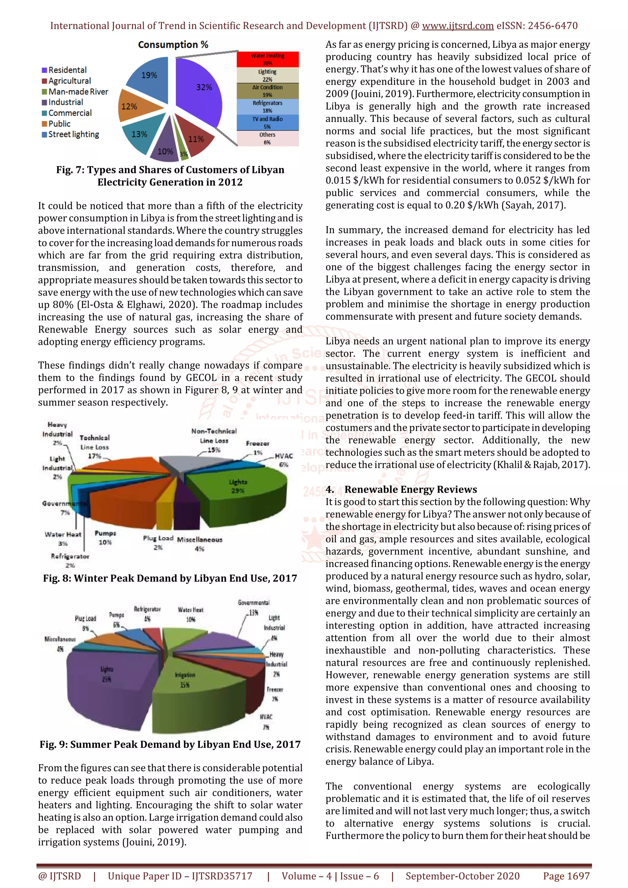 International Journal of Trend in Scientific Research and Development (IJTSRD) @ www.ijtsrd.com eISSN: 2456-6470
@ IJTSRD | Unique Paper ID – IJTSRD35717 | Volume – 4 | Issue – 6 | September-October 2020 Page 1697
Fig. 7: Types and Shares of Customers of Libyan
Electricity Generation in 2012
It could be noticed that more than a fifth of the electricity
power consumption in Libya is fromthestreetlightingandis
above international standards. Where the country struggles
to cover for the increasingloaddemandsfornumerousroads
which are far from the grid requiring extra distribution,
transmission, and generation costs, therefore, and
appropriate measures shouldbetakentowardsthissectorto
save energy with the use of new technologieswhichcansave
up 80% (El-Osta & Elghawi, 2020). The roadmap includes
increasing the use of natural gas, increasing the share of
Renewable Energy sources such as solar energy and
adopting energy efficiency programs.
These findings didn’t really change nowadays if compare
them to the findings found by GECOL in a recent study
performed in 2017 as shown in Figurer 8, 9 at winter and
summer season respectively.
Fig. 8: Winter Peak Demand by Libyan End Use, 2017
Fig. 9: Summer Peak Demand by Libyan End Use, 2017
From the figures can see that there is considerable potential
to reduce peak loads through promoting the use of more
energy efficient equipment such air conditioners, water
heaters and lighting. Encouraging the shift to solar water
heating is also an option. Large irrigation demand couldalso
be replaced with solar powered water pumping and
irrigation systems (Jouini, 2019).
As far as energy pricing is concerned, Libya as major energy
producing country has heavily subsidized local price of
energy. That’s why it has one of the lowest values of share of
energy expenditure in the household budget in 2003 and
2009 (Jouini, 2019).Furthermore,electricityconsumptionin
Libya is generally high and the growth rate increased
annually. This because of several factors, such as cultural
norms and social life practices, but the most significant
reason is the subsidised electricity tariff, the energysector is
subsidised, where the electricity tariffisconsideredto be the
second least expensive in the world, where it ranges from
0.015 $/kWh for residential consumers to 0.052 $/kWh for
public services and commercial consumers, while the
generating cost is equal to 0.20 $/kWh (Sayah, 2017).
In summary, the increased demand for electricity has led
increases in peak loads and black outs in some cities for
several hours, and even several days. This is considered as
one of the biggest challenges facing the energy sector in
Libya at present, where a deficit in energy capacityisdriving
the Libyan government to take an active role to stem the
problem and minimise the shortage in energy production
commensurate with present and future society demands.
Libya needs an urgent national plan to improve its energy
sector. The current energy system is inefficient and
unsustainable. The electricity is heavily subsidized which is
resulted in irrational use of electricity. The GECOL should
initiate policies to give more room for the renewable energy
and one of the steps to increase the renewable energy
penetration is to develop feed-in tariff. This will allow the
costumers and the privatesectortoparticipateindeveloping
the renewable energy sector. Additionally, the new
technologies such as the smart meters should be adopted to
reduce the irrational use of electricity(Khalil &Rajab,2017).
4. Renewable Energy Reviews
It is good to start this section by the following question: Why
renewable energy for Libya? The answer notonlybecause of
the shortage in electricity but alsobecauseof:risingpricesof
oil and gas, ample resources and sites available, ecological
hazards, government incentive, abundant sunshine, and
increased financing options. Renewableenergyisthe energy
produced by a natural energy resource such as hydro, solar,
wind, biomass, geothermal, tides, waves and ocean energy
are environmentally clean and non problematic sources of
energy and due to their technical simplicity are certainly an
interesting option in addition, have attracted increasing
attention from all over the world due to their almost
inexhaustible and non-polluting characteristics. These
natural resources are free and continuously replenished.
However, renewable energy generation systems are still
more expensive than conventional ones and choosing to
invest in these systems is a matter of resource availability
and cost optimisation. Renewable energy resources are
rapidly being recognized as clean sources of energy to
withstand damages to environment and to avoid future
crisis. Renewable energy could play an important role in the
energy balance of Libya.
The conventional energy systems are ecologically
problematic and it is estimated that, the life of oil reserves
are limited and will not last very much longer; thus, a switch
to alternative energy systems solutions is crucial.
Furthermore the policy to burn themfortheirheatshould be
 