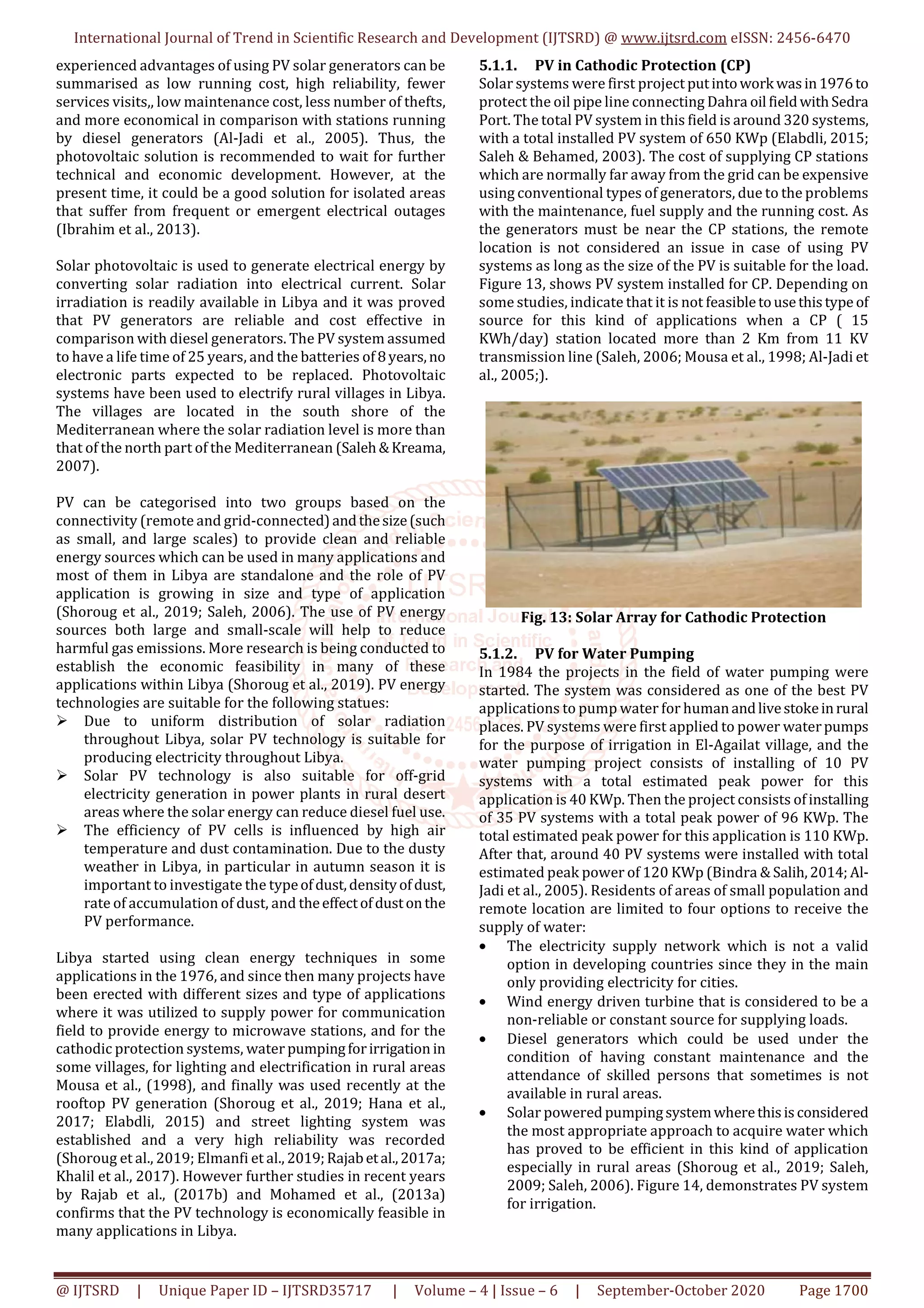 International Journal of Trend in Scientific Research and Development (IJTSRD) @ www.ijtsrd.com eISSN: 2456-6470
@ IJTSRD | Unique Paper ID – IJTSRD35717 | Volume – 4 | Issue – 6 | September-October 2020 Page 1700
experienced advantages of using PV solar generators can be
summarised as low running cost, high reliability, fewer
services visits,, low maintenance cost, less number of thefts,
and more economical in comparison with stations running
by diesel generators (Al-Jadi et al., 2005). Thus, the
photovoltaic solution is recommended to wait for further
technical and economic development. However, at the
present time, it could be a good solution for isolated areas
that suffer from frequent or emergent electrical outages
(Ibrahim et al., 2013).
Solar photovoltaic is used to generate electrical energy by
converting solar radiation into electrical current. Solar
irradiation is readily available in Libya and it was proved
that PV generators are reliable and cost effective in
comparison with diesel generators. The PV system assumed
to have a life time of 25 years, and the batteries of 8years,no
electronic parts expected to be replaced. Photovoltaic
systems have been used to electrify rural villages in Libya.
The villages are located in the south shore of the
Mediterranean where the solar radiation level is more than
that of the north part of the Mediterranean (Saleh&Kreama,
2007).
PV can be categorised into two groups based on the
connectivity (remote and grid-connected)andthesize(such
as small, and large scales) to provide clean and reliable
energy sources which can be used in many applications and
most of them in Libya are standalone and the role of PV
application is growing in size and type of application
(Shoroug et al., 2019; Saleh, 2006). The use of PV energy
sources both large and small-scale will help to reduce
harmful gas emissions. More research is being conducted to
establish the economic feasibility in many of these
applications within Libya (Shoroug et al., 2019). PV energy
technologies are suitable for the following statues:
Due to uniform distribution of solar radiation
throughout Libya, solar PV technology is suitable for
producing electricity throughout Libya.
Solar PV technology is also suitable for off-grid
electricity generation in power plants in rural desert
areas where the solar energy can reduce diesel fuel use.
The efficiency of PV cells is influenced by high air
temperature and dust contamination. Due to the dusty
weather in Libya, in particular in autumn season it is
important to investigate the typeofdust,densityofdust,
rate of accumulation of dust, and theeffectofdustonthe
PV performance.
Libya started using clean energy techniques in some
applications in the 1976, and since then many projects have
been erected with different sizes and type of applications
where it was utilized to supply power for communication
field to provide energy to microwave stations, and for the
cathodic protection systems, water pumpingforirrigation in
some villages, for lighting and electrification in rural areas
Mousa et al., (1998), and finally was used recently at the
rooftop PV generation (Shoroug et al., 2019; Hana et al.,
2017; Elabdli, 2015) and street lighting system was
established and a very high reliability was recorded
(Shoroug et al., 2019; Elmanfi et al., 2019;Rajabetal.,2017a;
Khalil et al., 2017). However further studies in recent years
by Rajab et al., (2017b) and Mohamed et al., (2013a)
confirms that the PV technology is economically feasible in
many applications in Libya.
5.1.1. PV in Cathodic Protection (CP)
Solar systems were first project putintowork wasin1976to
protect the oil pipe line connecting Dahra oil fieldwithSedra
Port. The total PV system in this field is around 320 systems,
with a total installed PV system of 650 KWp (Elabdli, 2015;
Saleh & Behamed, 2003). The cost of supplying CP stations
which are normally far away from the grid can be expensive
using conventional types of generators, due to the problems
with the maintenance, fuel supply and the running cost. As
the generators must be near the CP stations, the remote
location is not considered an issue in case of using PV
systems as long as the size of the PV is suitable for the load.
Figure 13, shows PV system installed for CP. Depending on
some studies, indicate that it is not feasibletousethistype of
source for this kind of applications when a CP ( 15
KWh/day) station located more than 2 Km from 11 KV
transmission line (Saleh, 2006; Mousa et al., 1998; Al-Jadi et
al., 2005;).
Fig. 13: Solar Array for Cathodic Protection
5.1.2. PV for Water Pumping
In 1984 the projects in the field of water pumping were
started. The system was considered as one of the best PV
applications to pump water for humanandlivestokeinrural
places. PV systems were first applied to power waterpumps
for the purpose of irrigation in El-Agailat village, and the
water pumping project consists of installing of 10 PV
systems with a total estimated peak power for this
application is 40 KWp. Then the project consists ofinstalling
of 35 PV systems with a total peak power of 96 KWp. The
total estimated peak power for this application is 110 KWp.
After that, around 40 PV systems were installed with total
estimated peak power of 120 KWp (Bindra & Salih,2014; Al-
Jadi et al., 2005). Residents of areas of small population and
remote location are limited to four options to receive the
supply of water:
• The electricity supply network which is not a valid
option in developing countries since they in the main
only providing electricity for cities.
• Wind energy driven turbine that is considered to be a
non-reliable or constant source for supplying loads.
• Diesel generators which could be used under the
condition of having constant maintenance and the
attendance of skilled persons that sometimes is not
available in rural areas.
• Solar powered pumpingsystemwherethisisconsidered
the most appropriate approach to acquire water which
has proved to be efficient in this kind of application
especially in rural areas (Shoroug et al., 2019; Saleh,
2009; Saleh, 2006). Figure 14, demonstrates PV system
for irrigation.
 