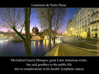 Mr.Gabriel García Marquez, great Latin American writer,  has said goodbye to the public life  due to complications in his health: lymphatic cancer. Luminaria de Notre Dame 