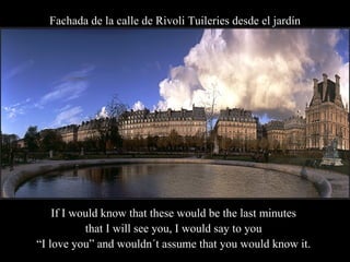 Fachada de la calle de Rivoli Tuileries desde el jardín If I would know that these would be the last minutes  that I will see you, I would say to you  “ I love you” and wouldn´t assume that you would know it.  