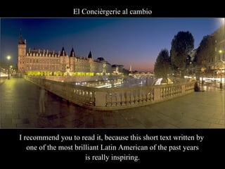 El Concièrgerie al cambio I recommend you to read it, because this short text written by  one of the most brilliant Latin American of the past years is really inspiring. 
