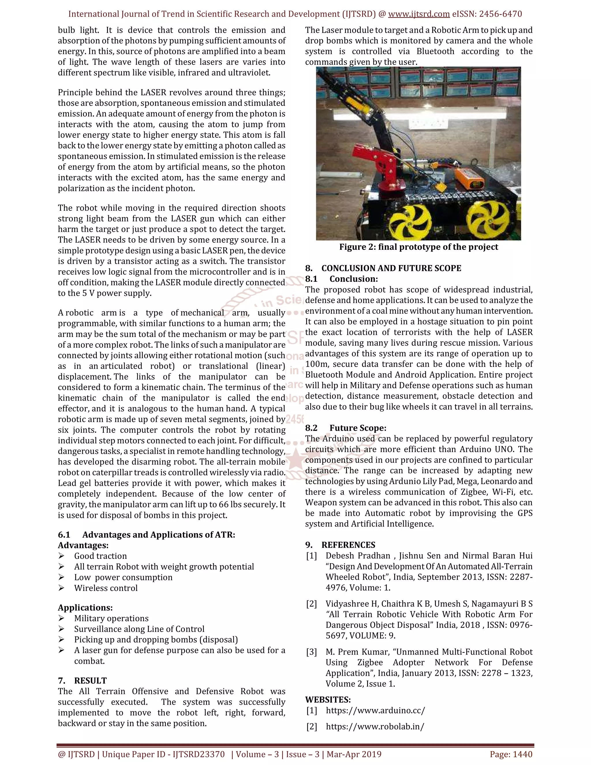 International Journal of Trend in Scientific Research and Development (IJTSRD) @ www.ijtsrd.com eISSN: 2456-6470
@ IJTSRD | Unique Paper ID - IJTSRD23370 | Volume – 3 | Issue – 3 | Mar-Apr 2019 Page: 1440
bulb light. It is device that controls the emission and
absorption of the photons by pumping sufficient amounts of
energy. In this, source of photons are amplified into a beam
of light. The wave length of these lasers are varies into
different spectrum like visible, infrared and ultraviolet.
Principle behind the LASER revolves around three things;
those are absorption, spontaneous emission and stimulated
emission. An adequate amount of energy from the photon is
interacts with the atom, causing the atom to jump from
lower energy state to higher energy state. This atom is fall
back to the lower energy state by emitting a photon called as
spontaneous emission. In stimulated emission is the release
of energy from the atom by artificial means, so the photon
interacts with the excited atom, has the same energy and
polarization as the incident photon.
The robot while moving in the required direction shoots
strong light beam from the LASER gun which can either
harm the target or just produce a spot to detect the target.
The LASER needs to be driven by some energy source. In a
simple prototype design using a basic LASER pen, thedevice
is driven by a transistor acting as a switch. The transistor
receives low logic signal from the microcontroller and is in
off condition, making the LASER module directly connected
to the 5 V power supply.
A robotic arm is a type of mechanical arm, usually
programmable, with similar functions to a human arm; the
arm may be the sum total of the mechanism or may be part
of a more complex robot. The links of such amanipulatorare
connected by joints allowing either rotational motion (such
as in an articulated robot) or translational (linear)
displacement. The links of the manipulator can be
considered to form a kinematic chain. The terminus of the
kinematic chain of the manipulator is called the end
effector, and it is analogous to the human hand. A typical
robotic arm is made up of seven metal segments, joined by
six joints. The computer controls the robot by rotating
individual step motors connected to each joint. For difficult,
dangerous tasks, a specialist in remote handling technology,
has developed the disarming robot. The all-terrain mobile
robot on caterpillar treads is controlled wirelessly via radio.
Lead gel batteries provide it with power, which makes it
completely independent. Because of the low center of
gravity, the manipulator arm can lift up to 66 lbs securely. It
is used for disposal of bombs in this project.
6.1 Advantages and Applications of ATR:
Advantages:
Good traction
All terrain Robot with weight growth potential
Low power consumption
Wireless control
Applications:
Military operations
Surveillance along Line of Control
Picking up and dropping bombs (disposal)
A laser gun for defense purpose can also be used for a
combat.
7. RESULT
The All Terrain Offensive and Defensive Robot was
successfully executed. The system was successfully
implemented to move the robot left, right, forward,
backward or stay in the same position.
The Laser module to target and a Robotic Arm topickupand
drop bombs which is monitored by camera and the whole
system is controlled via Bluetooth according to the
commands given by the user.
Figure 2: final prototype of the project
8. CONCLUSION AND FUTURE SCOPE
8.1 Conclusion:
The proposed robot has scope of widespread industrial,
defense and home applications. It can be used to analyze the
environment of a coal mine withoutanyhumanintervention.
It can also be employed in a hostage situation to pin point
the exact location of terrorists with the help of LASER
module, saving many lives during rescue mission. Various
advantages of this system are its range of operation up to
100m, secure data transfer can be done with the help of
Bluetooth Module and Android Application. Entire project
will help in Military and Defense operations such as human
detection, distance measurement, obstacle detection and
also due to their bug like wheels it can travel in all terrains.
8.2 Future Scope:
The Arduino used can be replaced by powerful regulatory
circuits which are more efficient than Arduino UNO. The
components used in our projects are confined to particular
distance. The range can be increased by adapting new
technologies by using Ardunio Lily Pad, Mega, Leonardoand
there is a wireless communication of Zigbee, Wi-Fi, etc.
Weapon system can be advanced in this robot. This also can
be made into Automatic robot by improvising the GPS
system and Artificial Intelligence.
9. REFERENCES
[1] Debesh Pradhan , Jishnu Sen and Nirmal Baran Hui
“Design And DevelopmentOf AnAutomatedAll-Terrain
Wheeled Robot”, India, September 2013, ISSN: 2287-
4976, Volume: 1.
[2] Vidyashree H, Chaithra K B, Umesh S, Nagamayuri B S
“All Terrain Robotic Vehicle With Robotic Arm For
Dangerous Object Disposal” India, 2018 , ISSN: 0976-
5697, VOLUME: 9.
[3] M. Prem Kumar, “Unmanned Multi-Functional Robot
Using Zigbee Adopter Network For Defense
Application”, India, January 2013, ISSN: 2278 – 1323,
Volume 2, Issue 1.
WEBSITES:
[1] https://www.arduino.cc/
[2] https://www.robolab.in/
 
