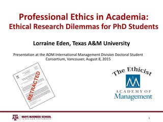 Professional Ethics in Academia:
Ethical Research Dilemmas for PhD Students
Lorraine Eden, Texas A&M University
Presentation at the AOM International Management Division Doctoral Student
Consortium, Vancouver, August 8, 2015
1
 