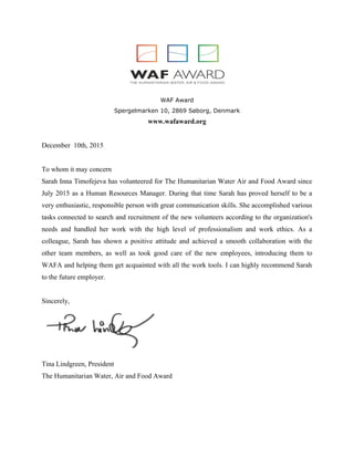 WAF Award
Spergelmarken 10, 2869 Søborg, Denmark
www.wafaward.org
December 10th, 2015
To whom it may concern
Sarah Inna Timofejeva has volunteered for The Humanitarian Water Air and Food Award since
July 2015 as a Human Resources Manager. During that time Sarah has proved herself to be a
very enthusiastic, responsible person with great communication skills. She accomplished various
tasks connected to search and recruitment of the new volunteers according to the organization's
needs and handled her work with the high level of professionalism and work ethics. As a
colleague, Sarah has shown a positive attitude and achieved a smooth collaboration with the
other team members, as well as took good care of the new employees, introducing them to
WAFA and helping them get acquainted with all the work tools. I can highly recommend Sarah
to the future employer.
Sincerely,
Tina Lindgreen, President
The Humanitarian Water, Air and Food Award
 