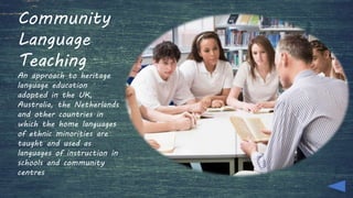 Community
Language
Teaching
An approach to heritage
language education
adopted in the UK,
Australia, the Netherlands
and other countries in
which the home languages
of ethnic minorities are
taught and used as
languages of instruction in
schools and community
centres
 