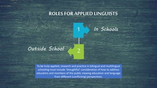 ROLES FOR APPLIED LINGUISTS
1 In Schools
2Outside School
To be truly applied, research and practice in bilingual and multilingual
schooling must include ‘thoughtful’ consideration of how to address
educators and members of the public viewing education and language
from different (conflicting) perspectives.
 