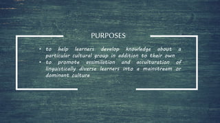 PURPOSES
• to help learners develop knowledge about a
particular cultural group in addition to their own
• to promote assimilation and acculturation of
linguistically diverse learners into a mainstream or
dominant culture
 