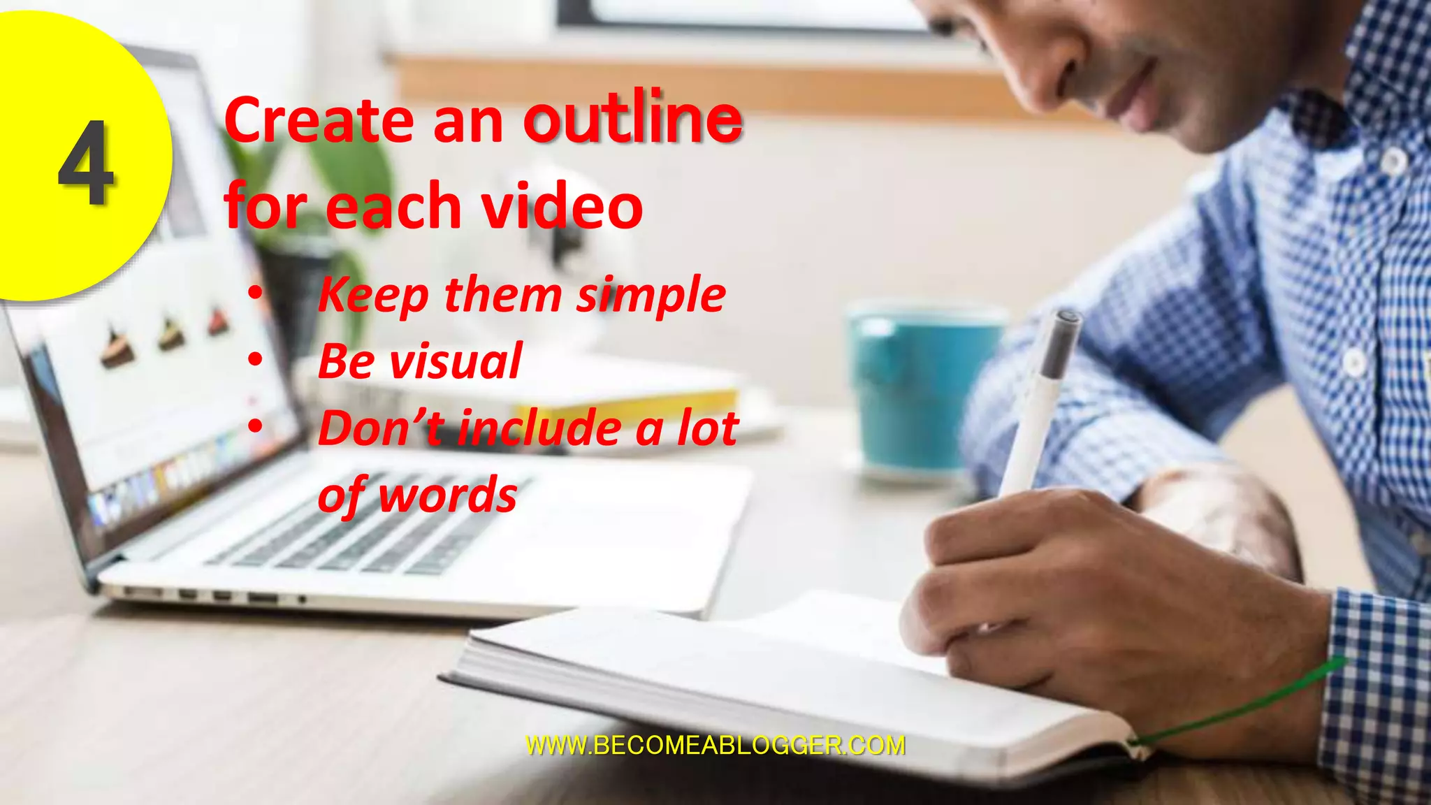 WWW.BECOMEABLOGGER.COM
Create an outline
for each video4
• Keep them simple
• Be visual
• Don’t include a lot
of words
 