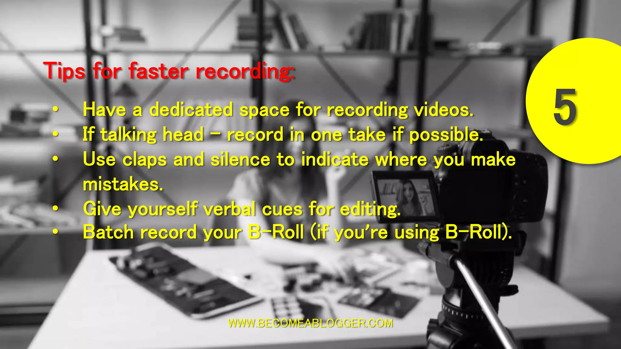 WWW.BECOMEABLOGGER.COM
Tips for faster recording:
5• Have a dedicated space for recording videos.
• If talking head - record in one take if possible.
• Use claps and silence to indicate where you make
mistakes.
• Give yourself verbal cues for editing.
• Batch record your B-Roll (if you’re using B-Roll).
 
