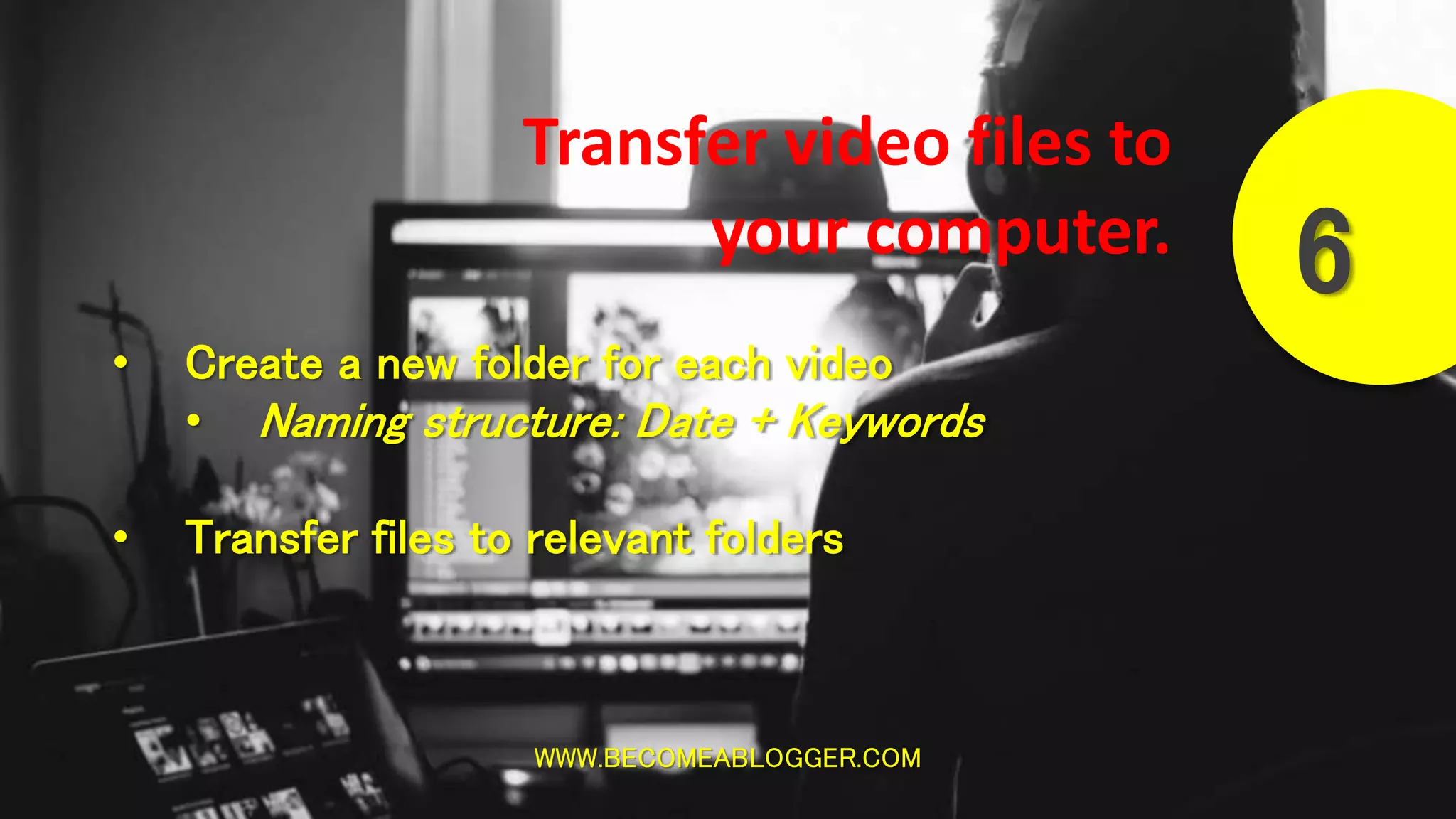 WWW.BECOMEABLOGGER.COM
6
Transfer video files to
your computer.
• Create a new folder for each video
• Naming structure: Date + Keywords
• Transfer files to relevant folders
 