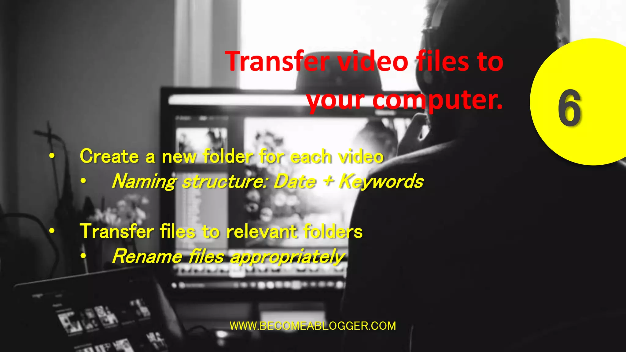 WWW.BECOMEABLOGGER.COM
6
Transfer video files to
your computer.
• Create a new folder for each video
• Naming structure: Date + Keywords
• Transfer files to relevant folders
• Rename files appropriately
 