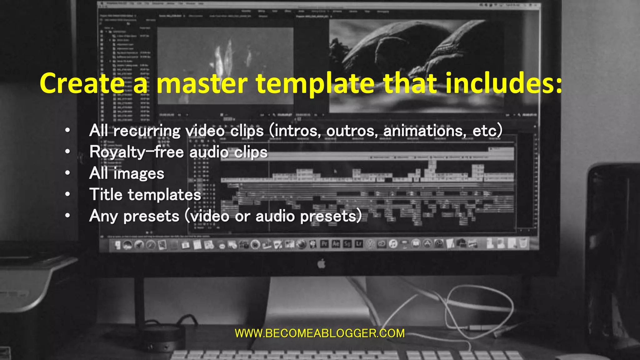 WWW.BECOMEABLOGGER.COM
Create a master template that includes:
• All recurring video clips (intros, outros, animations, etc)
• Royalty-free audio clips
• All images
• Title templates
• Any presets (video or audio presets)
 