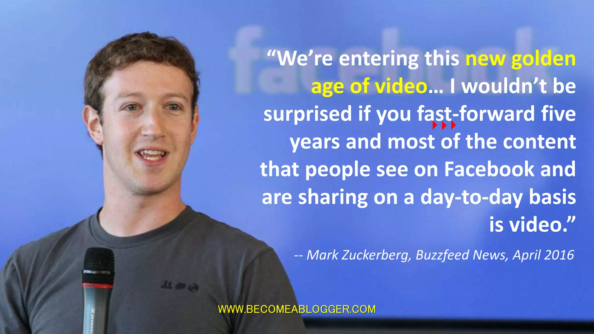“We’re entering this new golden
age of video… I wouldn’t be
surprised if you fast-forward five
years and most of the content
that people see on Facebook and
are sharing on a day-to-day basis
is video.”
-- Mark Zuckerberg, Buzzfeed News, April 2016
WWW.BECOMEABLOGGER.COM
 