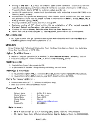 • Working on SAP ECC – 6.0 Play a role of Power User for SAP SD Module. I support to our all north
region branches regarding SAP implementation & train to end users as & when required for SD Module.
• Prepare the Master data for SAP-SD like customer, product & vender etc.
• Handling SD module activity independently like whole sale cycle, indenting process (ME21N) up to
receiving (MIGO), stocking.
• Prepare reports through SAP like MIS regarding sale in different manner (product wise, party wise, division
wise, Brand wise, month wise etc), Stock reports in different manner (MMBE, MB5B, MB5T, MC.9,
MB50), debaters ageing (ZDAGE).
• Preparing Sale Order, Sale Invoice, Sale Return through SAP.
• Day-to-day handling all EDP related activities like as installation of S/w, outlook express &
Microsoft Outlook configuration, LAN maintenance etc.
• Preparing MIS reports- Weekly Sales Reports, Monthly Sales Reports etc.
• To look after sales & distribution (SAP SD Module) system, coordinate with our channel partner.
Achievements: -
 In 4.2 year duration have got a promotion from System Administrator to Branch Coordinator SAP-
SD (At Regional Level) in Century Plyboards (I) Ltd.
Strength: -
Strong Analyst, Built Professional Relationship, Team Handling, Quick Learner, Accept new challenges,
Strong Core Team Member of ERP & CRM.
Higher Qualifications: -
 Master of Computer Application (MCA) with First Div. From Madurai Kamaraj University, Madurai.
 Graduation (B.Sc.) with First Div. from M.J.P. Rohilkhand University, Bareilly.
Certifications: -
 Oracle 8i from Boston’s, Lucknow in Jan’02.
 A specialization in Software Testing from High Technology Solution, Noida.
Trainings & Projects: -
 An Industrial training from HAL, Accessories Division, Lucknow planning department (Aug’2002).
 An Industrial training from OCF, Shahjahanpur E.D.P. Department (Sep-Oct’2002).
Extra Curricular Activity: -
 National cadet corps (NCC) ‘C’ Certificate Holder (Army wing).
 State level science exhibition certificate Holder.
Personal Detail: -
Father’s Name : Lt. Shri R. K. Mehta
Mother’s Name : Smt. Vijay Laxmi
Date of Birth : Feb 4, 1979
Marital Status : Married
E-Mail : mohitmehtamht@gmail.com
Passport No : G5088441
References: -
• Mr.H K Maheshwari (Ex- Sr. V.P. Marketing) CPIL, Delhi, Mobile No –09810038279.
• Mr. Sanjay Keer (Sales & Marketing Head) Krifor Boards, Gujarat, Mobile No.-09909903113.
PAGE 3 OF 4
 