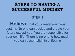 STEPS TO HAVING A
SUCCESSFUL MINDSET
STEP 1
Believe that you create your own
destiny. No one can decide and create your
future except you. You are responsible for
your own life. There is no end to how much
you can accomplish in a lifetime
 