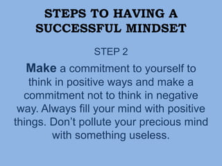 STEPS TO HAVING A
SUCCESSFUL MINDSET
STEP 2
Make a commitment to yourself to
think in positive ways and make a
commitment not to think in negative
way. Always fill your mind with positive
things. Don’t pollute your precious mind
with something useless.
 