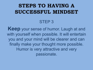 STEPS TO HAVING A
SUCCESSFUL MINDSET
STEP 3
Keep your sense of humor. Laugh at and
with yourself when possible. It will entertain
you and your mind will be clearer and can
finally make your thought more possible.
Humor is very attractive and very
passionate.
 
