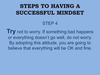 STEPS TO HAVING A
SUCCESSFUL MINDSET
STEP 4
Try not to worry. If something bad happens
or everything doesn’t go well, do not worry.
By adopting this attitude, you are going to
believe that everything will be OK and fine.
 
