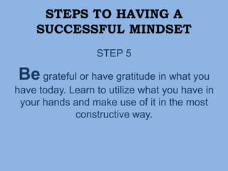 STEPS TO HAVING A
SUCCESSFUL MINDSET
STEP 5
Be grateful or have gratitude in what you
have today. Learn to utilize what you have in
your hands and make use of it in the most
constructive way.
 
