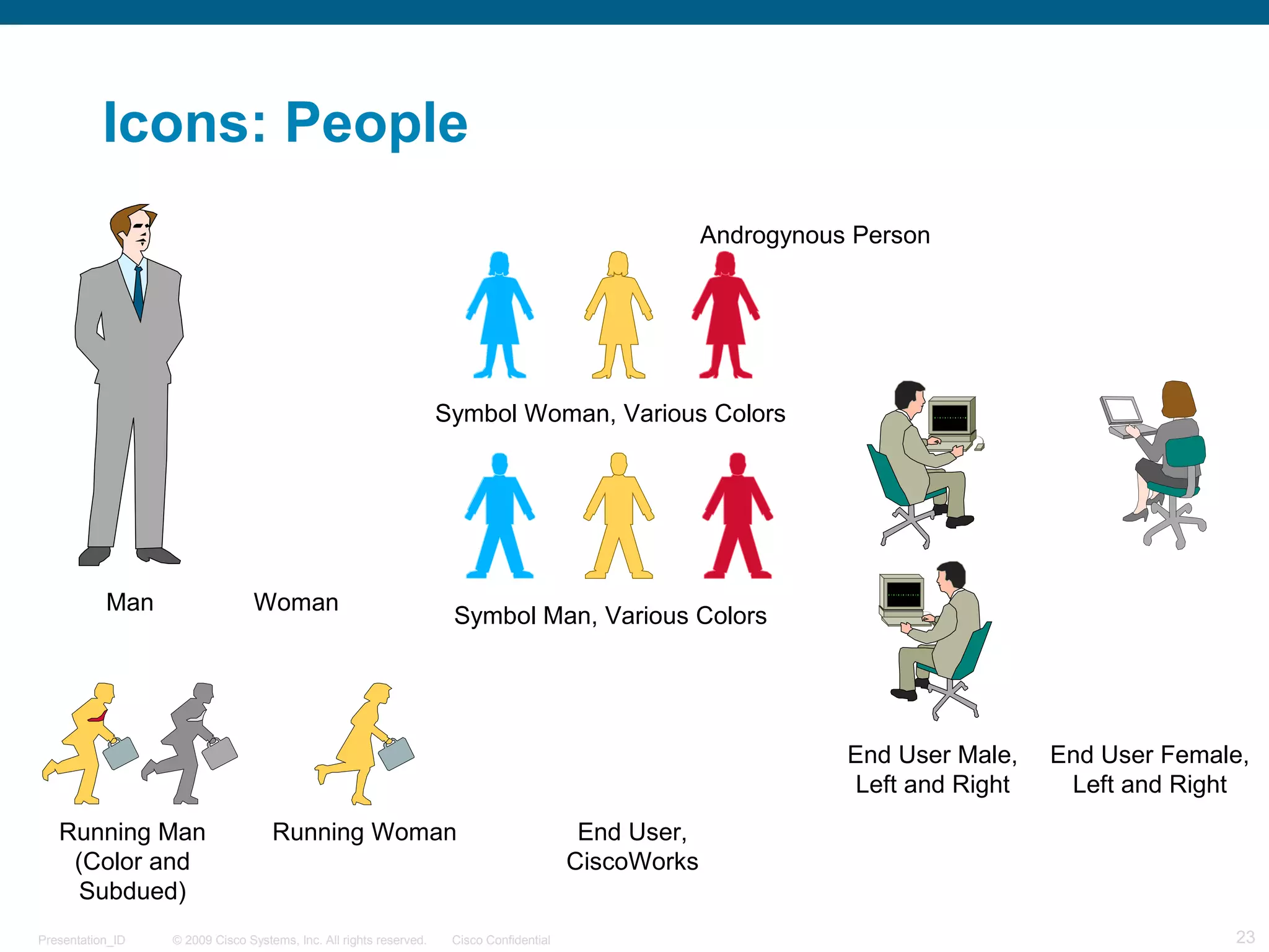 © 2009 Cisco Systems, Inc. All rights reserved. Cisco ConfidentialPresentation_ID 23
Man Woman
Symbol Woman, Various Colors
Symbol Man, Various Colors
Running Man
(Color and
Subdued)
Running Woman End User,
CiscoWorks
End User Female,
Left and Right
End User Male,
Left and Right
Icons: People
Androgynous Person
 