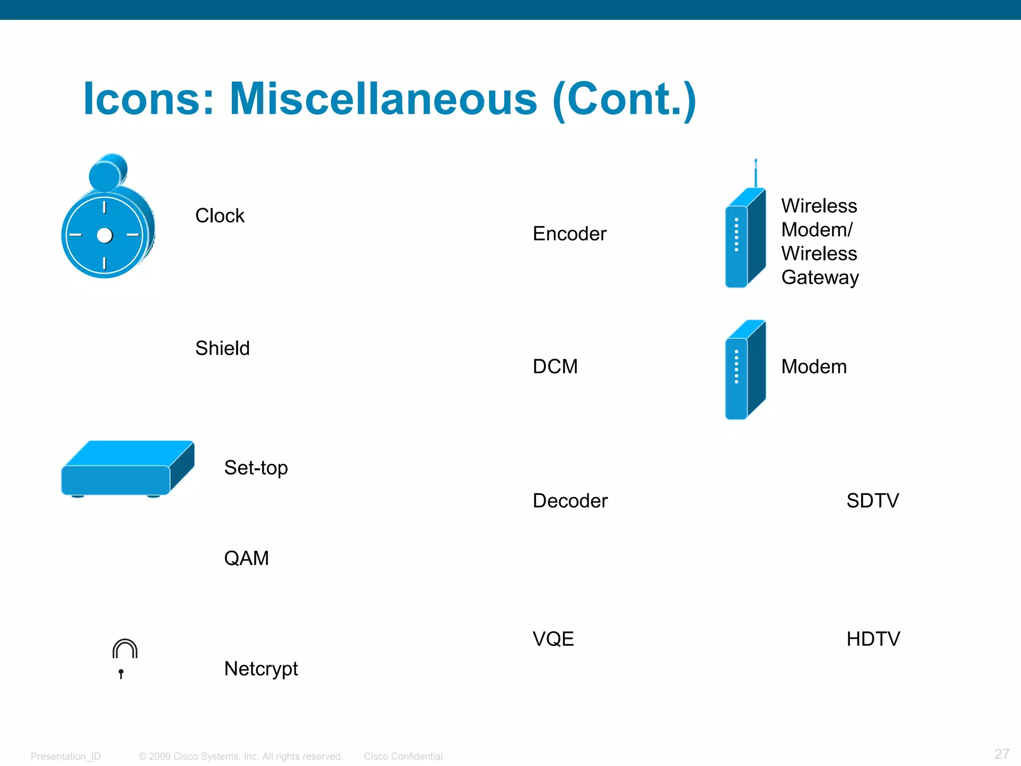 © 2009 Cisco Systems, Inc. All rights reserved. Cisco ConfidentialPresentation_ID 27
Icons: Miscellaneous (Cont.)
Clock
Shield
HDTV
SDTV
Set-top
QAM
Netcrypt
Encoder
DCM
Decoder
VQE
Wireless
Modem/
Wireless
Gateway
Modem
SDTV
HDTV
 